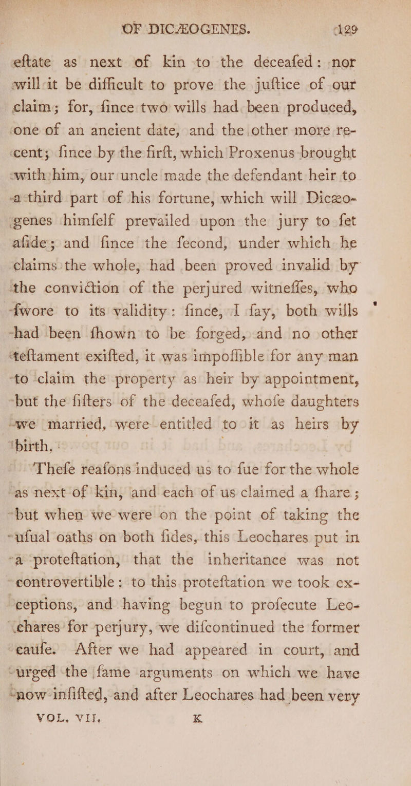 eftate as next of kin to the deceafed: nor wwill-it be difficult to prove the juftice of our claim; for, fince two wills had. been produced, one of an ancient date, and the other more re- cent; fince by the fir, which Proxenus brought ewith:him, our ‘uncle made the defendant heir to athird part of ‘his fortune, which will Diczo- genes himfelf prevailed upon the jury to fet afide; and fince the fecond, under which he claims the whole, had been proved invalid by the conviction of the perjured witneffes, who -fwore to its validity: fince, I fay, both wills -had been fhown to be forged, and no other teflament exifted, it was impoflible for any man to claim the property as heir by appointment, ‘but the fifters of the deceafed, whofe daughters “we married, were-entitled to it as heirs by ‘birth, . | Thefe reafons induced us to fue for the whole “as next of kin, and each of us claimed a fhare; “but when we were on the point of taking the ~ufual oaths on both fides, this Leochares put in ‘a ‘proteftation, that the inheritance was not ~eontrovertible: to this proteftation we took ex- ‘ceptions, and having begun to profecute Leo- \chares for perjury, we difcontinued the former -eatife. After we had appeared in court, and ~urged the fame arguments on which we have “now infifted, and after Leochares had been very VOL, VII. K