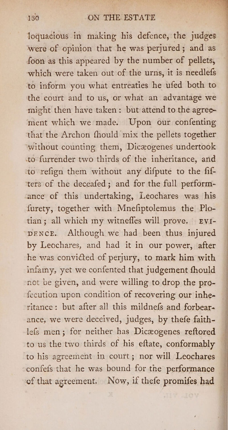 loquacious in making his defence, the judges were of opinion that he was perjured; and as foon as this appeared by the number of pellets, which were taken out of the urns, it is needlefs to inform you what entreaties he ufed both to the court and to us, or what an advantage we might then have taken: but attend to the agree- ment which we made. Upon our confenting that the Archon fhould mix the pellets together without counting them, Diczogenes undertook to furrender two thirds of the inheritance, and to refign them without any difpute to the fif- ters of the deceafed; and for the full perform- ance of this undertaking, Leochares was his furety, together with Mnefiptolemus the Plo- tian; all which my witnefles will prove. EviI- DENCE. Although we had been thus injured by Leochares, and had it in our power, after he was convicted of perjury, to mark him with infamy, yet we confented that judgement fhould not be given, and were willing to drop the pro- fecution upon condition of recovering our inhe- ritance: but after all this mildnefs and forbear- ance, we were deceived, judges, by thefe faith- lefs men; for neither has Dicwogenes reftored to us the two thirds of his eftate, conformably to his agreement in court; nor will Leochares confeis that he was bound for the performance of that agreement. Now, if thefe promifes had