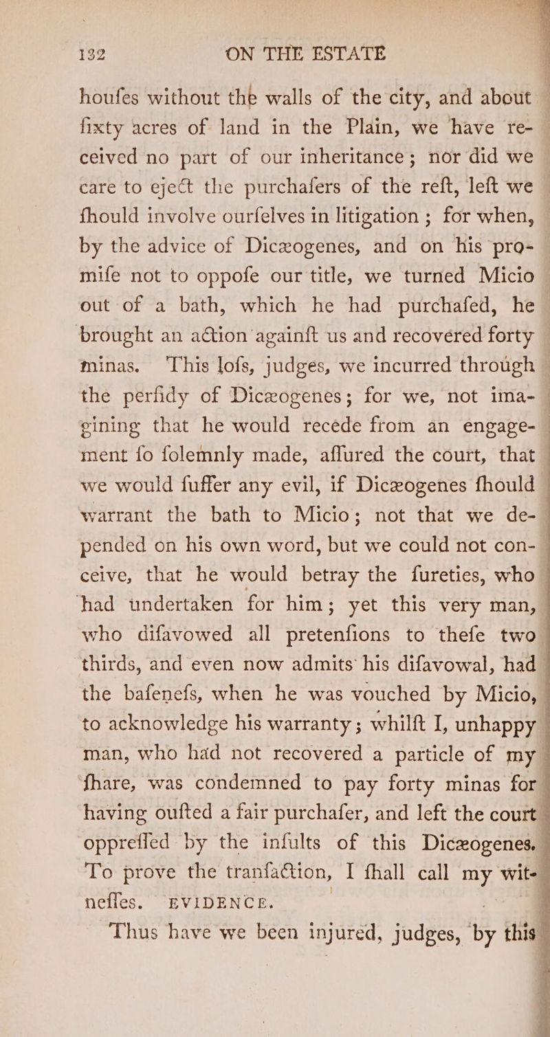 houfes without the walls of the city, and about fixty acres of land in the Plain, we have re- ceived no part of our inheritance; nor did we care to eject the purchafers of the reft, left we fhould involve ourfelves in litigation ; for when, by the advice of Diczogenes, and on his pro- mife not to oppofe our title, we turned Micio out of a bath, which he had purchafed, he brought an action againft us and recovered forty minas. ‘This lofs, judges, we incurred through ~ the perfidy of Diczogenes; for we, not ima-_ gining that he would recede from an engage- | ment fo folemnly made, aflured the court, that we would fuffer any evil, if Diceogenes fhould : warrant the bath to Micio; not that we de- pended on his own word, but we could not con- ceive, that he would betray the {fureties, who had undertaken for him; yet this very man, who difavowed all pretenfions to thefe two ‘thirds, and even now admits his difavowal, had the bafenefs, when he was vouched by Micio, to acknowledge his warranty ; whilft I, unhappy man, who had not recovered a particle of my fhare, was condemned to pay forty minas for having oufted a fair purchafer, and left the court oppreffed by the infults of this Diczogenes, To prove the tranfaQtion, I fhall call my wit- nefles, EVIDENCE. | Thus have we been injured, judges, by this