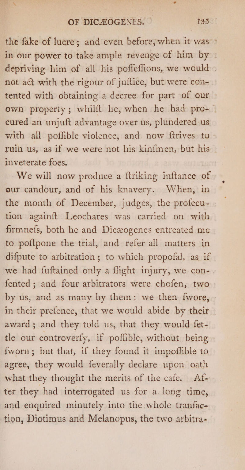 the fake of lucre; and even before, when it was’&gt; in our power to take ample revenge of him by | depriving him of all his pofleflions, we would — not act with the rigour of juftice, but were con- tented with obtaining a decree for part of our own property; whilft he, when he had pro- cured an unjuft advantage over us, plundered us with all poflible violence, and now ftrives to ruin us, as if we were not his kinfmen, but his | inveterate foes. We will now produce a ftriking inftance of eur candour, and of his knavery. When, in the month of December, judges, the profecu- tion againft Leochares was carried on with firmnefs, both he and Dicxogenes entreated me to poftpone the trial, and refer all matters in difpute to arbitration; to which propofal, as if we had fuftained only a flight injury, we con-. fented ; and four arbitrators were chofen, two by us, and as many by them: we then f{wore, | in their prefence, that we would abide by their award; and they told us, that they would fet- tle our controverfy, if poffible, without being {worn; but that, if they found it impoflible to agree, they would feverally declare upon oath what they thought the merits of the cafe. Af- ter they had interrogated us for a. long time, and enquired minutely into the whole tranfac- tion, Diotimus and Melanopus, the two arbitra-