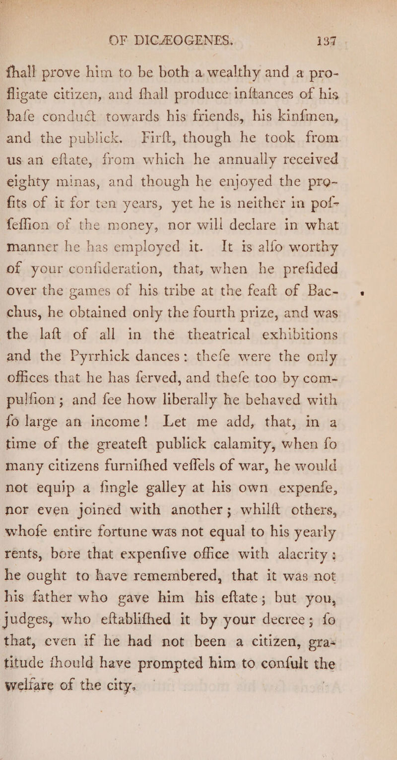 fhall prove him to be both a. wealthy and a pro- flieate citizen, and fhall produce inftances of his bafe condu€t towards his friends, his kinfmen, and the publick. Firft, though he took from. us an eftate, from which he annually received eighty minas, and though he enjoyed the pro- fits of it for ten years, yet he is neither in pof- feffion of the money, nor will declare in what manner he has employed it. It is alfo worthy of your confideration, that, when he prefided over the games of his tribe at the feaft of Bac- chus, he obtained only the fourth prize, and was the laft of all in thé theatrical exhibitions and the Pyrrhick dances: thefe were the only offices that he has ferved, and thefe too by com- pulfion ; and fee how liberally he behaved with {o large an income! Let me add, that, in a time of the greateft publick calamity, when fo many citizens furnifhed veflels of war, he would not equip a fingle galley at his own expenfe, nor even joined with another; whilft others, whofe entire fortune was not equal to his yearly rents, bore that expentive office with alacrity : he ought to have remembered, that it was not his father who gave him his eftate; but you, judges, who eftablifhed it by your decree; fo that, even if he had not been a citizen, gras titude fhould have prompted him to confult on welfare of the city.