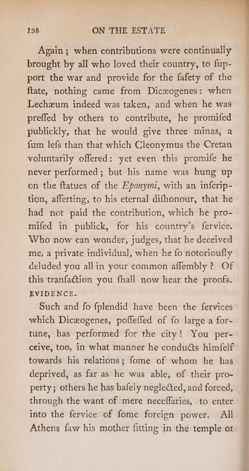 Again; when contributions were continually brought by all who loved their country, to fup- port the war and provide for the fafety of the ftate, nothing came from Diczogenes: when Lechzeum indeed was taken, and when he was prefled by others to contribute, he promifed publickly, that he would give three minas, a fum lefs than that which Cleonymus the Cretan | voluntarily offered: yet even this promife he never performed; but his name was hung up on the ftatues of the Eponymi, with an infcrip- tion, afferting, to his eternal difhonour, that he had not paid the contribution, which he pro- mifed in publick, for his country’s fervice. Who now can wonder, judges, that he deceived me, a private individual, when he fo notorioufly deluded you all in your common aflembly ? Of this tranfaction you fhall now hear the proofs. EVIDENCE. Such and fo fplendid have been the fervices which Diceogenes, poflefled of fo large a for- tine, has performed for the city! You per- ceive, too, in what manner he conduéts himfelf towards his relations; fome of whom he has deprived, as far as he was able, of their pro- perty; others he has bafely neglected, and forced, through the want of mere neceflaries, to enter into the fervice of fome foreign power. All Athens faw his mother fitting in the temple or