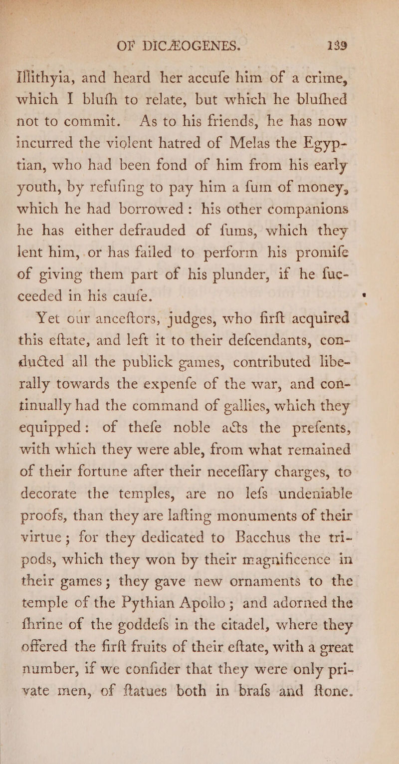 Illithyia, and heard her accufe him of a crime, which [I bluth to relate, but which he blufhed not tocommit. As to his friends, he has now incurred the violent hatred of Melas the Egyp- tian, who had been fond of him from his early youth, by refufing to pay him a fum of money, which he had borrowed: his other companions he has either defrauded of fums, which they lent him,.or has failed to perform his promife of giving them part of his plunder, if he fuc- ceeded in his caufe. Yet our anceftors, judges, who firft acquired this eftate, and left it to their defcendants, con- ducted all the publick games, contributed libe- rally towards the expenfe of the war, and con- tinually had the command of gallies, which they equipped: of thefe noble acts the prefents, with which they were able, from what remained of their fortune after their neceflary charges, to decorate the temples, are no lefs undeniable proofs, than they are lafting monuments of their virtue; for they dedicated to Bacchus the tri-/ pods, which they won by their magnificence in their games; they gave new ornaments to the. temple of the Pythian Apoilo; and adorned the - fhrine of the goddefs in the citadel, where they offered the firft fruits of their eftate, with a great number, if we confider that they were only pri- - yate men, of flatues both in brafs and ftone.