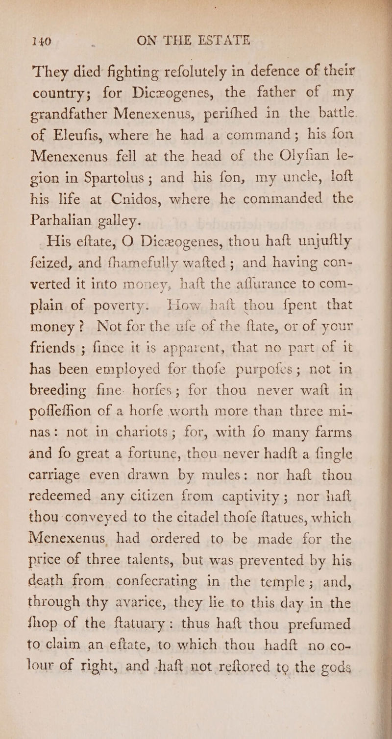 They died fighting refolutely in defence of their country; for Dicrogenes, the father of my grandfather Menexenus, perifhed in the battle. of Eleufis, where he had a command; his fon Menexenus fell at the head of the Olyfian le- gion in Spartolus; and his fon, my uncle, loft his life at Cnidos, where he commanded the Parhalian galley. His eftate, O Dicxogenes, thou haft unjuitly feized, and fhamefully wafted ; and having con- verted it into money, haft the aflurance to com- plain of poverty. iow hait thou fpent that money? Not for the ufe of the flate, or of your friends ; fince it is apparent, that no part of it has been employed for thofe purpofes; not in breeding fine- horfes; for thou never waft in poffeffion of a horfe worth more than three mi- nas: not in chariots; for, with fo many farms and fo great a fortune, thou never hadft a fingle carriage even drawn by mules: nor haft thou redeemed any citizen from captivity; nor haft thou conveyed to the citadel thofe ftatues, which Menexenus had ordered to be made for the price of three talents, but was prevented by his death from confecrating in the temple; and, through thy avarice, they lie to this day in the Shop of the ftatuary: thus haft thou prefumed to claim an eftate, to which thou had no co- lour of right, and -haft not reftored te the gods