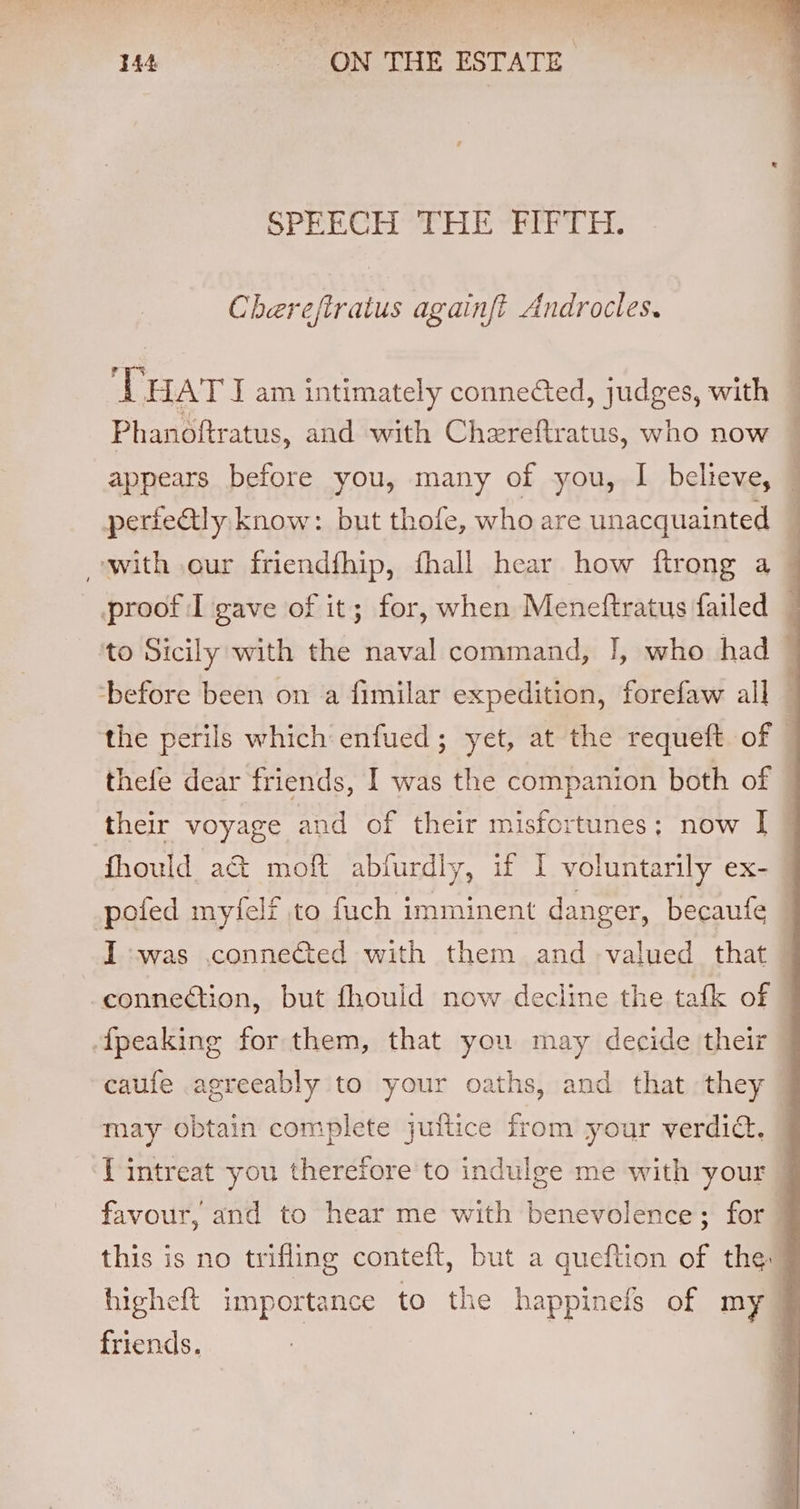 DAT Peal any ee Tey aye a ne YMRS? 144 ON THE ESTATE Pre trhd ee EL, seme ie bk Chereftratus againft Androcles. Tuari am intimately connected, judges, with Phanoftratus, and with Chereftratus, who now — appears before you, many of you, I believe, perieGtly know: but thofe, who are unacquainted ] with our friendfhip, fhall hear how ftrong a proof I gave of it; for, when Meneftratus failed — to Sicily with the naval command, J, who had ‘before been on a fimilar expedition, forefaw all — the perils which enfued; yet, at the requeft of thefe dear friends, I was the companion both of © their voyage and of their misfortunes; now I © fhould ac&amp; moft abfurdly, if I voluntarily ex- pofed myleli to fach imminent danger, becaufe | I -was .conne&amp;ted with them and valued that connection, but fhould now decline the tafk of fpeaking for them, that you may decide their — caufe agreeably to your oaths, and that they © may obtain complete juftice from your verdict. lf intreat you therefore to indulge me with your J favour, and to hear me with benevolence; for ] this is no trifling conteft, but a queftion of the | higheft importance to the happinefs of my} friends.