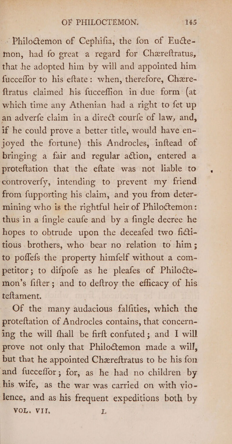 ‘Philo@emon of Cephifia, the fon of Eutte- mon, had fo great a regard for Chereftratus, that he adopted him by will and appointed him fucceffor to his eftate: when, therefore, Chere- ftratus claimed his fucceffion in due form (at which time any Athenian had a right to fet up an adverfe claim in a direc courfe of law, and, if he could prove a better title, would have en- joyed the fortune) this Androcles, inftead of bringing a fair and regular action, entered a proteftation that the eftate was not liable to controverfy, intending to prevent my friend from fupporting his claim, and you from deter- mining who is the rightful heir of Philoctemon: thus in a fingle caufe and by a fingle decree he hopes to obtrude upon the deceafed two ficti- tious brothers, who bear no relation to him; to poffefs the property himfelf without a com- petitor; to difpofe as he pleafes of Philocte- mon’s fifter; and to deftroy the efficacy of his teftament. | Of the many audacious falfities, which the proteftation of Androcles contains, that concern- ing the will fhall be firft confuted; and I will prove not only that Philoétemon made a will, but that he appointed Chereftratus to be his fon and fucceffor; for, as he had no children by his wife, as the war was carried on with vio- lence, and as his frequent expeditions both by VOL. VII, L