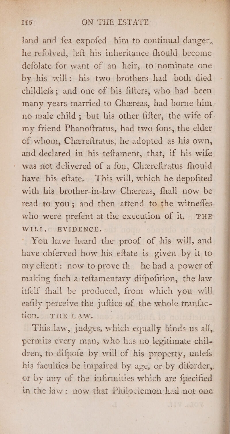 * 146 ON THE ESTATE land and fea expofed him to continual danger,, he refolved, leit his inheritance fhould become defolate for want of an heir, to nominate one by his will: his two brothers had both died childlefs ; and one of his fifters, who had been many years married to Chereas, had borne him- no male child ; but his other fifter, the wife of. my friend Phanoftratus, had two fons, the elder of whom, Chereftratus, he adopted as his own, and declared in his teftament, that, if his wife was not delivered of a fon, Chereftratus fhould have his eftate. This will, which he depolited with his brother-in-law Chereas, fhall now be read to you; and then attend to the witnefles who were prefent at the execution of it, ‘FHE WILL. EVIDENCE. You have heard the proof of his will, and have obferved how his eftate is given by it to my client: now to prove th he had a power of making fuch a teftamentary difpofition, the law itfelf {hall be produced, from which you will eafily perceive the juftice of the whole tranfac- tion, 0 THE LAW. 0... This law, judges, which equally binds us all, permits every man, who has no legitimate chil- dren, to difpofe by will of his property, ualefs his faculties be impaired by age, or by diforder,, or by any of the infirmities which are {pecified in the law: now that Philociemon had not one