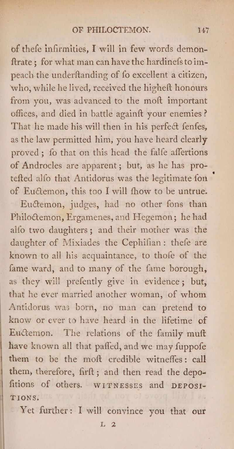 Meee wae eS aah OF PHILOCTEMON. 147 of thefe infirmities, I will in few words demon- ftrate ; for what man can have the hardinefs to im- peach the underftanding of fo excellent a citizen, ‘who, while he lived, received the higheft honours from you, was advanced to the moft important offices, and died in battle againft your enemies? That he made his will then in his perfect fenfes, as the law permitted him, you have heard clearly proved; fo that on this head the falfe affertions of Androcles are apparent; but, as he has pro- tefted alfo that Antidorus was the legitimate fon of Euctemon, this too I will fhow to be untrue. Euctemon, judges, had no other fons than Philo&amp;emon, Ergamenes, and Hegemon; he had alfo two daughters; and their mother was the daughter of Mixiades the Cephifian: thefe are known to all his acquaintance, to thofe of the fame ward, and to many of the fame borough, as they will prefently give in evidence; but, that he ever married another woman, of whom Antidorus was born, no man can pretend to know or ever to have heard -in the lifetime of _EuGemon. The relations of the family muft have known all that paffed, and we may fuppofe them to be the moft credible witnefles: call them, therefore, firft; and then read the depo- fitions of others. wirnesszs and DEPOSI- | TIONS. Yet further: I will convince you that our L 2