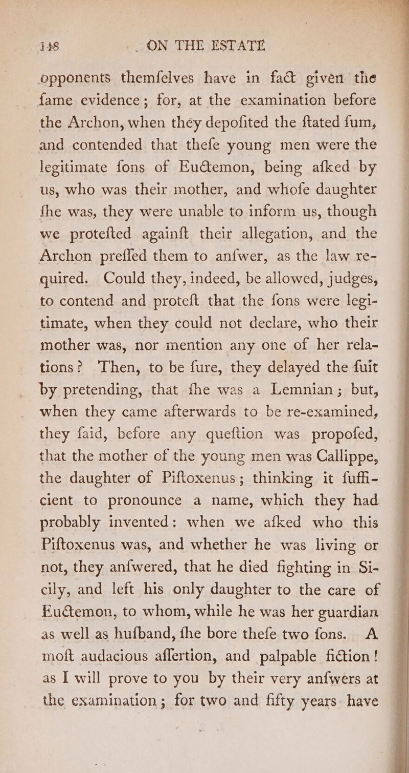 opponents themfelves have in fact given the fame evidence; for, at the examination before the Archon, when they depofited the ftated fum, and contended that thefe young men were the legitimate fons of Eu€temon, being afked by us, who was their mother, and whofe daughter fhe was, they were unable to inform us, though we protefted againft their allegation, and the Archon preffed them to anfwer, as the law re- quired. Could they, indeed, be allowed, judges, to contend and proteft that the fons were legi- timate, when they could not declare, who their mother was, nor mention any one of her rela- tions? ‘Then, to be fure, they delayed the fuit by pretending, that fhe was a Lemnian; but, when they came afterwards to be re-examined, they faid, before any queftion was propofed, that the mother of the young men was Callippe, the daughter of Piftoxenus; thinking it fuffi- clent to pronounce a name, which they had probably invented: when we afked who this Piftoxenus was, and whether he was living or not, they anfwered, that he died fighting in Si- cily, and left his only daughter to the care of Fuctemon, to whom, while he was her guardian as well as hufband, fhe bore thefe two fons. A moft audacious affertion, and palpable fidtion! as I will prove to you by their very anfwers at the examination; for two and fifty years. have