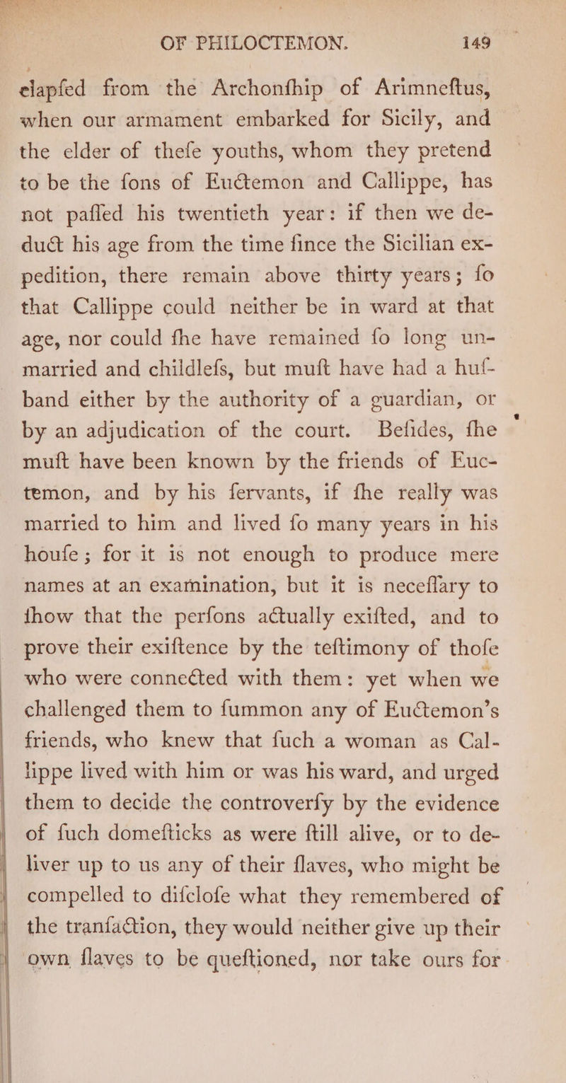 elapfed from the Archonfhip of Arimneftus, when our armament embarked for Sicily, and the elder of thefe youths, whom they pretend to be the fons of Euctemon and Callippe, has not pafled his twentieth year: if then we de- duct his age from the time fince the Sicilian ex- pedition, there remain above thirty years; fo that Callippe could neither be in ward at that age, nor could fhe have remained fo long un- married and childlefs, but muft have had a huf- band either by the authority of a guardian, or by an adjudication of the court. Befides, fhe muft have been known by the friends of Euc- temon, and by his fervants, if fhe really was married to him and lived fo many years in his houfe ; for it is not enough to produce mere names at an examination, but it is neceflary to jhow that the perfons actually exifted, and to prove their exiftence by the teftimony of thofe who were connected with them: yet when we challenged them to f{ummon any of Eu€temon’s friends, who knew that fuch a woman as Cal- lippe lived with him or was his ward, and urged them to decide the controverfy by the evidence of fuch domefticks as were ftill alive, or to de- liver up to us any of their flaves, who might be compelled to difclofe what they remembered of the tranfaction, they would neither give up their | own flaves to be queftioned, nor take ours for