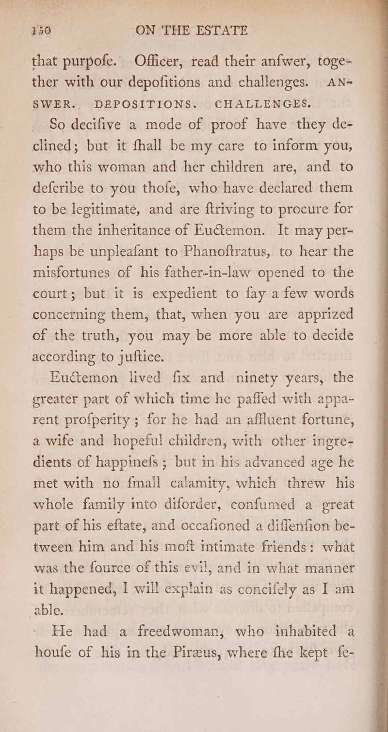 that purpofe. Officer, read their anfwer, toge- ther with our depofitions and challenges. AN- SWER. DEPOSITIONS. CHALLENGES. So decifive a mode of proof have they de- clined; but it fhall be my care to inform you, who this woman and her children are, and to defcribe to you thofe, who have declared them to be legitimate, and are ftriving to procure for them the inheritance of EuGtemon. It may per- haps be unpleafant to Phanoftratus, to hear the misfortunes of his father-in-law opened to the court; but it is expedient to fay a few words concerning them, that, when you are apprized of the truth, you may be more able to decide according to juftice. Euctemon lived fix and ninety years, the greater part of which time he paffed with appa- rent profperity ; for he had an affluent fortune, a wife and hopeful children, with other ingre- dients of happinefs ; but in his advanced age he met with no {mall calamity, which threw his whole family into diforder, confumed a great part of his eftate, and occafioned a diflenfion be- tween him and his moft intimate friends: what was the fource of this evil, and in what manner it happened, I will explain as concifely as I am able. He had a freedwoman, who inhabited a houfe of his in the Pirzus, where fhe kept {e-
