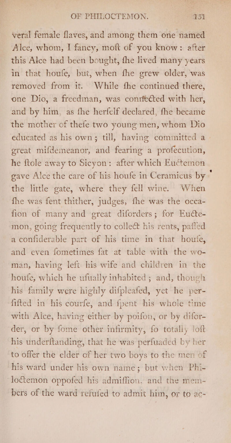 veral female flaves, and among them one named Alce, whom, I fancy, moft of you know: after. this Alce had been bought, fhe lived many years in that houfe, but, when fhe grew older, ‘was removed from it. While fhe continued there, one Dio, a freedman, was conrfected with her, and by him, as fhe herfelf declared, fhe became the mother of thefe two young men, whom Dio educated as his own; till, having committed a - he ftole away to Sicyon: after which Euctemon gave Alce the care of his houfe in Ceramicus by © the little gate, where they fell wine. When fhe was fent thither, judges, fhe was the occa- fion of many and great diforders; for Eucte- mon, going frequently to collect his rents, patled a confiderable part of his time in that houfe, and even fometimes fat at table with the wo- man, having left his wife and children in the houfe, which he ufually inhabited; and, though his family were highly difpleafed, yet he per- with Alce, having either by poifon, or by difor- der, or by fome other infirmity, fo totally loft his underftanding, that he was perfuaded by her to offer the elder of her two boys to the men of loftemon oppofed his admiffion, and the mem- bers of the ward rerufed to admit him, or to ac-