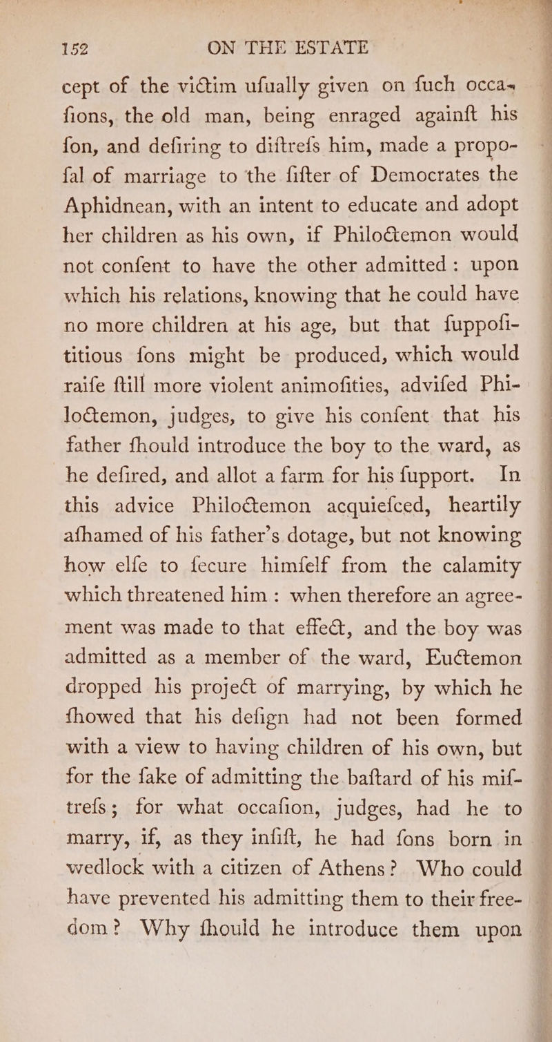cept of the victim ufually given on fuch occa fions, the old man, being enraged againft his fon, and defiring to diitrefs him, made a propo- fal of marriage to the fifter of Democrates the Aphidnean, with an intent to educate and adopt her children as his own, if Philo&amp;temon would not confent to have the other admitted: upon which his relations, knowing that he could have no more children at his age, but that fuppofi- titious fons might be produced, which would raife ftill more violent animofities, advifed Phi- lo&amp;temon, judges, to give his confent that his father fhould introduce the boy to the ward, as he defired, and allot a farm for hisfupport. In this advice Philoctemon acquiefced, heartily afhamed of his father’s dotage, but not knowing how elfe to fecure himfelf from the calamity which threatened him : when therefore an agree- ment was made to that effet, and the boy was admitted as a member of the ward, Euétemon dropped his project of marrying, by which he fhowed that his defign had not been formed with a view to having children of his own, but for the fake of admitting the baftard of his mif- trefs; for what occafion, judges, had he to marry, if, as they infift, he had fons born in wedlock with a citizen of Athens? Who could