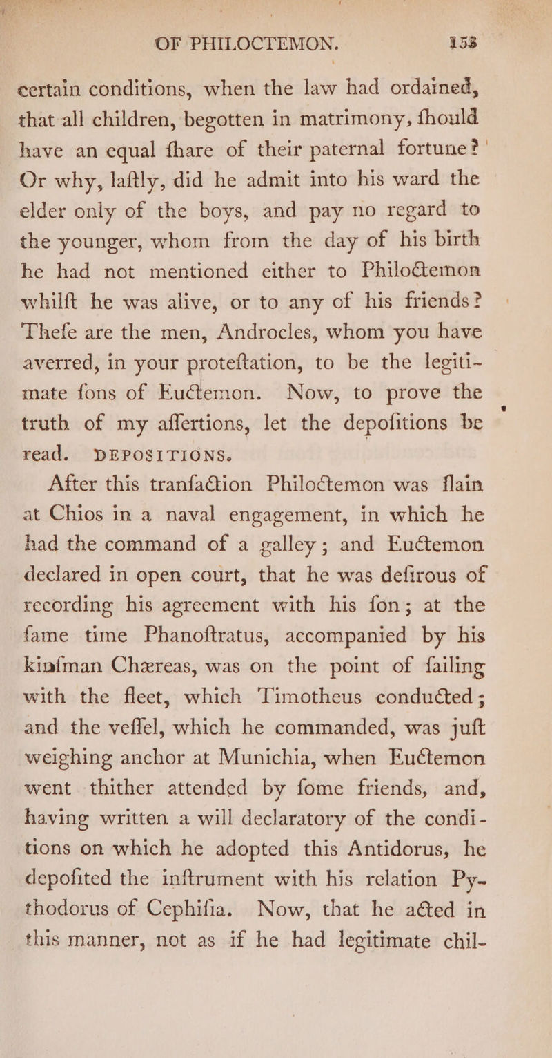 certain conditions, when the law had ordained, that all children, begotten in matrimony, fhould have an equal fhare of their paternal fortune?’ Or why, laftly, did he admit into his ward the elder only of the boys, and pay no regard to the younger, whom from the day of his birth he had not mentioned either to Philo&amp;temon whilft he was alive, or to any of his friends? Thefe are the men, Androcles, whom you have averred, in your proteftation, to be the legiti-~ mate fons of Euctemon. Now, to prove the truth of my affertions, let the depofitions be read. DEPOSITIONS. After this tranfaétion Philoctemon was flain at Chios in a naval engagement, in which he had the command of a galley; and Eu@temon declared in open court, that he was defirous of recording his agreement with his fon; at the fame time Phanoftratus, accompanied by his kinf{man Chereas, was on the point of {failing with the fleet, which Timotheus conducted ; and the veflel, which he commanded, was juft weighing anchor at Munichia, when Euctemon went thither attended by fome friends, and, having written a will declaratory of the condi- tions on which he adopted this Antidorus, he depofited the inftrument with his relation Py- thodorus of Cephifia. Now, that he aéted in this manner, not as if he had legitimate chil-