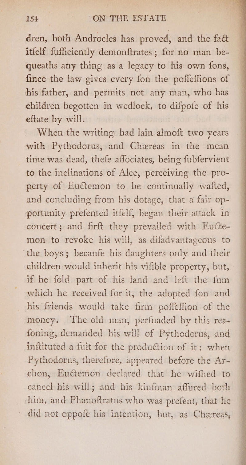 dren, both Androcles has proved, and the fac itfelf fuficiently demonftrates ; for no man be- queaths any thing as a legacy to his own fons, fince the law gives every fon the pofleffions of his father, and permits not any man, who has children begotten in wedlock, to difpofe of his eftate by will. When the writing had lain almoft two years with Pythodorus, and Chzreas in the mean time was dead, thefe aflociates, being fubfervient to the inclinations of Alce, perceiving the pro- perty of Eu€&amp;temon to be continually wafted, and concluding from his dotage, that a fair op- portunity prefented itfelf, began their attack in concert; and firft they prevailed with Eudcte- mon to revoke his will, as difadvantageous to ‘the boys; becaufe his daughters only and their children would inherit his vifible property, but, if he fold part of his land and left the fum which he received for it, the adopted fon and his friends would take firm poffeffion of the money. The old man, perfuaded by this rea- foning, demanded his will of Pythodorus, and Ainilituted a fuit for the produ@tion of it: when Pythodorus, therefore, appeared before the Ar- ‘chon, Euctemon declared that he wifhed to cancel his will; and his kinfman affured both him, and Phanofiratus who was prefent, that he did not oppofe his intention, but, as Chereas,