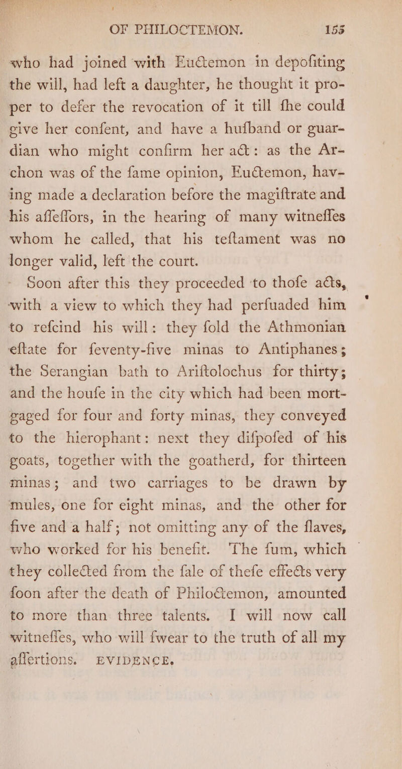 who had joined with Eu@temon in depofiting | the will, had left a daughter, he thought it pro- per to defer the revocation of it till fhe could give her confent, and have a hufband or guar- dian who might confirm her a@: as the Ar- chon was of the fame opinion, Euctemon, hav- ing made a declaration before the magiftrate and his affeffors, in the hearing of many witnedffes whom he called, that his teflament was no longer valid, left the court. Soon after this they proceeded ‘to thofe ads, with a view to which they had perfuaded him to refcind his will: they fold the Athmonian eftate for feventy-five minas to Antiphanes ; the Serangian bath to Ariftolochus for thirty; and the houfe in the city which had been mort- gaged for four and forty minas, they conveyed to the hierophant: next they difpofed of ‘his goats, together with the goatherd, for thirteen minas; and two carriages to be drawn by mules, one for eight minas, and the other for five and a half; not omitting any of the flaves, who worked for his benefit. The fum, which — they collected from the fale of thefe effects very foon after the death of Philo@emon, amounted to more than three talents. I will now call witnefies, who will {wear to the truth of all my affertions. EVIDENCE.