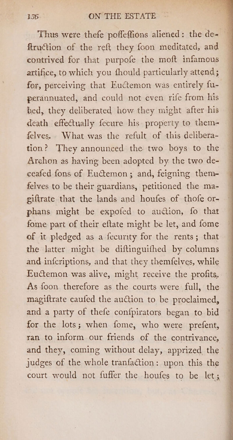 Thus were thefe pofleffions aliened: the de- flruction of the reft they foon meditated, and contrived for that purpofe the moft infamous artifice, to which you fhould particularly attend ; for, perceiving that Euctemon was entirely fu- perannuated, and could not even rife from his bed, they deliberated how they might after his death effectually fecure his property to them~ felves.. What was the refult of this delibera- tion? They announced the two boys to the Archon as having been adopted by. the two de- ceafed fons of Euctemon; and, feigning them- felves to be their guardians, petitioned the ma- giftrate that the lands and houfes of thofe or- phans might be expofed to auction, fo that fome part of their eftate might be let, and fome of it pledged as a fecurity for the rents; that the latter might be diftinguifhed by columns and infcriptions, and that they themfelves, while Fuctemon was alive, might receive the profits. As foon therefore as the courts were full, the magiftrate caufed the auction to be proclaimed, and a party of thefe conipirators began to bid for the lots; when fome, who were prefent, and they, coming without delay, apprized, the judges of the whole tranfaQion: upon this the court would not fuffer the houfes to be let; a ee ee a ee ee