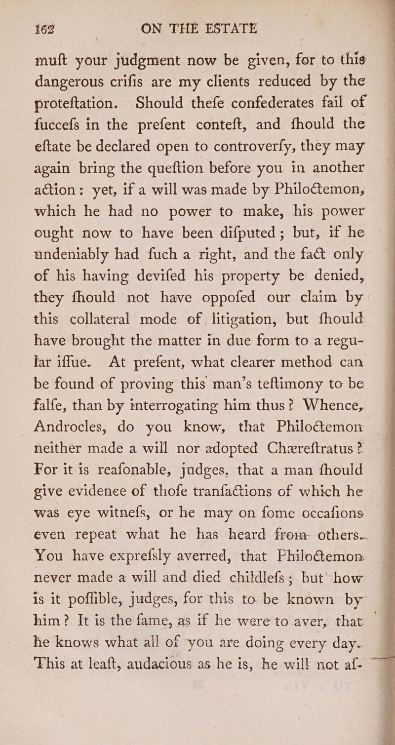 muft your judgment now be given, for to this dangerous crifis are my clients reduced by the proteftation. Should thefe confederates fail of fuccefs in the prefent conteft, and fhould the eftate be declared open to controverfy, they may again bring the queftion before you in another action: yet, if a will was made by Philo&amp;emon, which he had no power to make, his power ought now to have been difputed; but, if he undeniably had fuch a right, and the fact only of his having devifed his property be denied, they fhould not have oppofed our claim by this collateral mode of litigation, but fhould have brought the matter in due form to a regu- far iffue. At prefent, what clearer method can be found of proving this man’s teftimony to be falfe, than by interrogating him thus? Whence, _ Androcles, do you know, that Philotemon neither made a will nor adopted Chereftratus ? For it is reafonable, judges, that a man fhould give evidence of thofe tranfactions of which he was eye witnefs, or he may on fome occafions even repeat what he has heard from. others... You have exprefsly averred, that Philo€&amp;temon: never made a will and died childlefs; but’ how is it poflible, judges, for this to be known by him? It is the fame, as if he were to aver, that — he knows what all of you are doing every day.