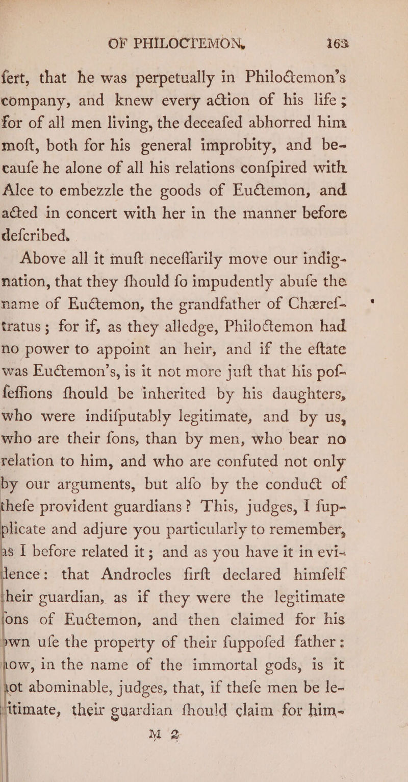fert, that he was perpetually in Philo€temon’s company, and knew every action of his life ; for of all men living, the deceafed abhorred him moft, both for his general improbity, and be- caufe he alone of all his relations confpired with Alce to embezzle the goods of Eu€temon, and acted in concert with her in the manner before defcribed. Above all it muft neceflarily move our indig- nation, that they fhould fo impudently abufe the name of Euctemon, the grandfather of Cheref- tratus; for if, as they alledge, Philoftemon had no power to appoint an heir, and if the eftate was Euctemon’s, is it not more juft that his pof- feffions fhould be inherited by his daughters, who were indifputably legitimate, and by us, who are their fons, than by men, who bear no relation to him, and who are confuted not only by our arguments, but alfo by the conduét of thefe provident guardians? This, judges, I fup- plicate and adjure you particularly to remember, — a8 | before related it; and as you have it in evi- dence: that Androcles firft declared himfelf their guardian, as if they were the legitimate ons of Eu€&amp;temon, and then claimed for his pwn ule the property of their fuppofed father : how, in the name of the immortal gods, is it hot abominable, judges, that, if thefe men be le- jtimate, their guardian fhould claim for him- M2