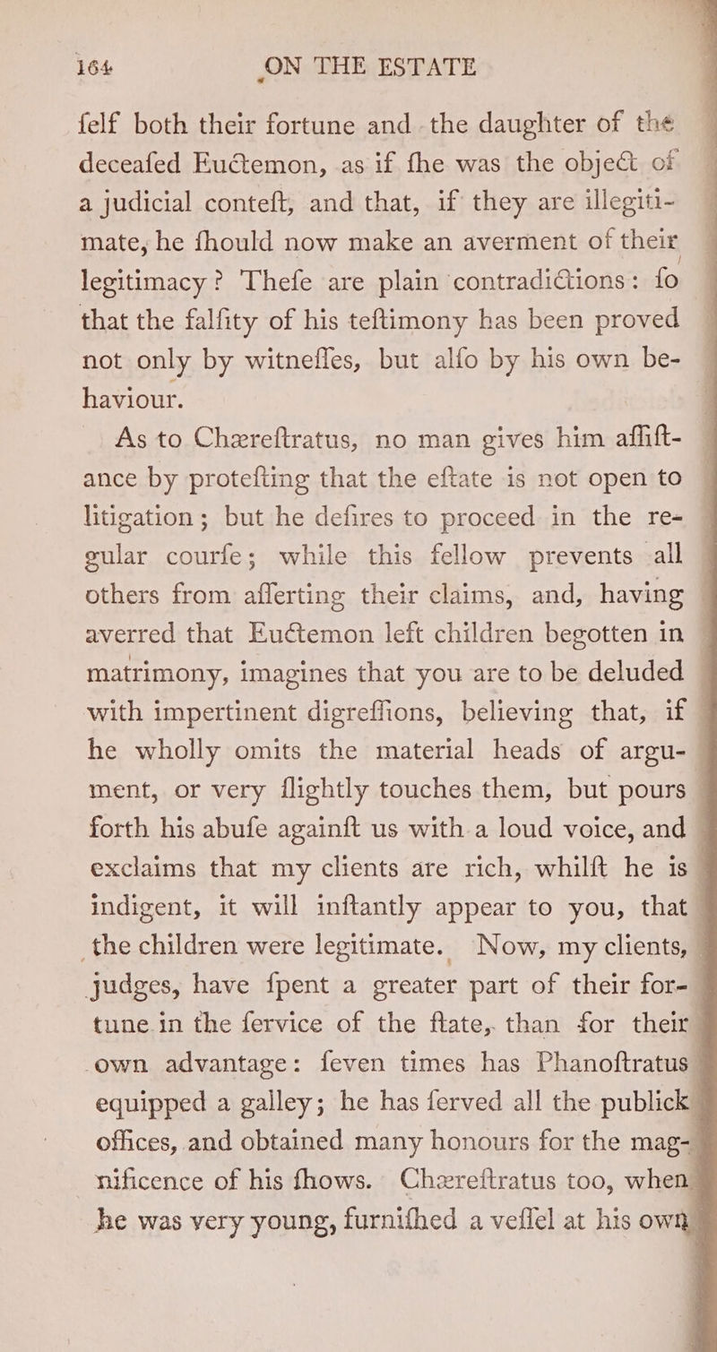 felf both their fortune and the daughter of the deceafed Eud:emon, as if fhe was the object of a judicial conteft, and that, if they are illegiti- mate, he fhould now make an averment of their legitimacy? Thefe are plain contradiGtions: fo that the falfity of his teftimony has been proved not only by witnefles, but alfo by his own be- haviour. As to Chereftratus, no man gives him affift- ance by protefting that the eftate is not open to litigation ; but he defires to proceed in the re- gular courfe; while this fellow prevents all