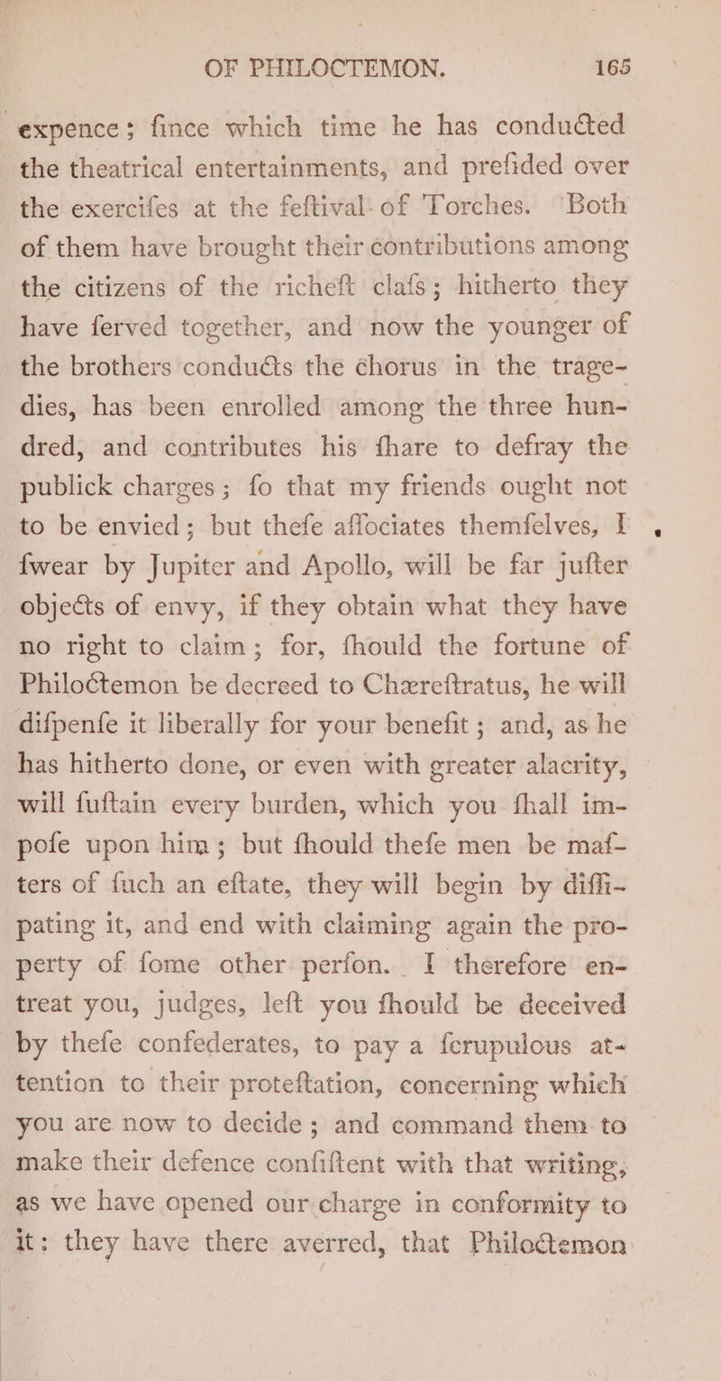 -expence; fince which time he has conducted the theatrical entertainments, and prefided over the exercifes at the feftival-of Torches. “Both of them have brought their contributions among the citizens of the richeft clafs; hitherto they have ferved together, and now the younger of the brothers conducts the chorus in the trage- dies, has been enrolled among the three hun- dred, and contributes his fhare to defray the publick charges; fo that my friends ought not to be envied; but thefe affociates themfelves, I {wear by Jupiter and Apollo, will be far jufter objects of envy, if they obtain what they have no right to claim; for, fhould the fortune of Philoétemon be decreed to Chereftratus, he will difpentfe it liberally for your benefit ; and, as he has hitherto done, or even with greater alacrity, — will fuftain every burden, which you fhall im- pofe upon him; but fhould thefe men be maf- ters of fuch an eftate, they will begin by diffi- pating it, and end with claiming again the pro- perty of fome other perfon. I therefore en- treat you, judges, left you fhould be deceived by thefe confederates, to pay a ferupulous at- tention to their proteftation, concerning which you are now to decide; and command them to make their defence confiftent with that Writing, as we have opened our charge in conformity to it: they have there averred, that Philo@temon.