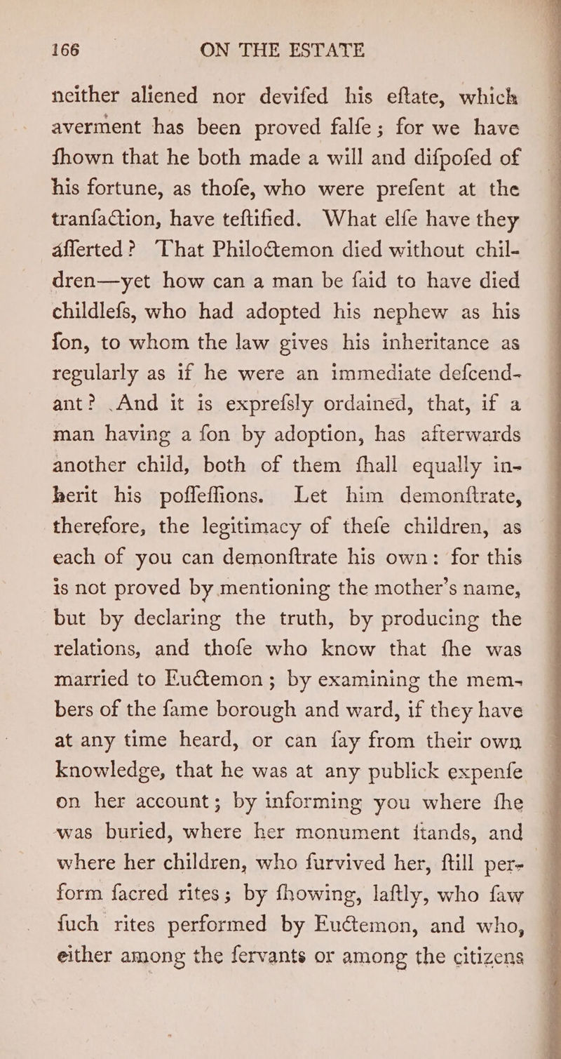 neither aliened nor devifed his eftate, which averment has been proved falfe; for we have fhown that he both made a will and difpofed of his fortune, as thofe, who were prefent at the tranfaction, have teftified. What elfe have they aflerted? “That Philoctemon died without chil- dren—yet how can a man be faid to have died childlefs, who had adopted his nephew as his fon, to whom the law gives his inheritance as regularly as if he were an immediate defcend- ant? .And it is exprefsly ordained, that, if a man having a fon by adoption, has afterwards another child, both of them fhall equally in- herit his poffeffions. Let him demontfirate, therefore, the legitimacy of thefe children, as each of you can demonftrate his own: for this is not proved by mentioning the mother’s name, but by declaring the truth, by producing the relations, and thofe who know that fhe was married to Euctemon ; by examining the mem- bers of the fame borough and ward, if they have at any time heard, or can fay from their own knowledge, that he was at any publick expenfe on her account; by informing you where fhe was buried, where her monument itands, and ~ where her children, who furvived her, ftill per- | form facred rites; by fhowing, laftly, who faw fuch rites performed by Euctemon, and who, either among the fervants or among the citizens