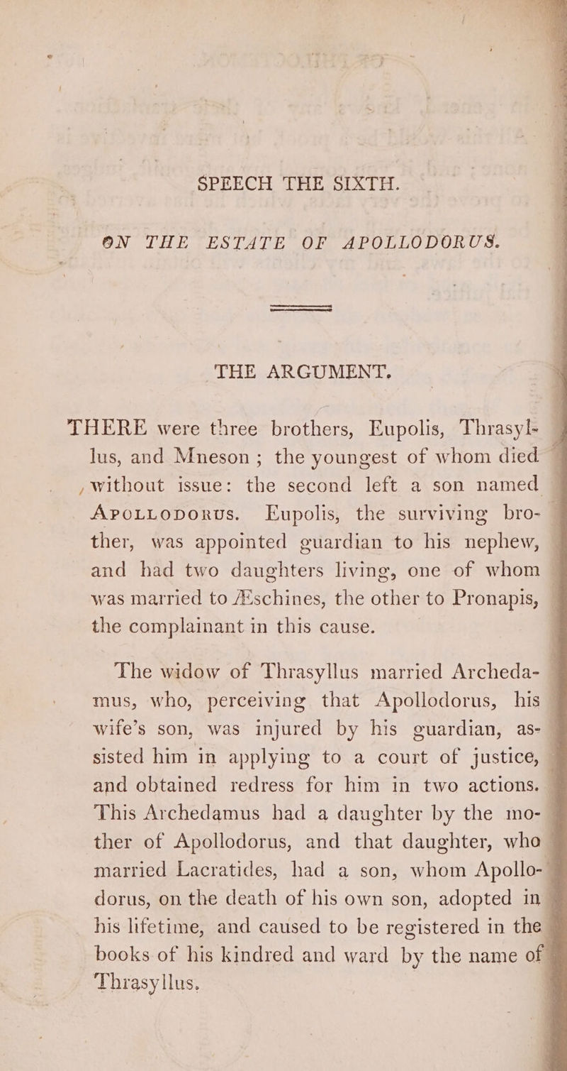 SPEECH THE SIXTH. 3 ON THE ESTATE OF APOLLODORUS. THE ARGUMENT. THERE were three brothers, Eupolis, Thrasyl- lus, and Mneson ; the youngest of whom died — , without issue: the second left a son named — APpoLLoporus. Eupolis, the surviving bro- — ther, was appointed guardian to his nephew, and had two daughters living, one of whom — was married to /Eschines, the other to Pronapis, — the complainant in this cause. | The widow of Thrasyllus married Archeda- mus, who, perceiving that Apollodorus, his — wife’s son, was injured by his guardian, as- | sisted him in applying to a court of justice, — and obtained redress for him in two actions. j This Archedamus had a daughter by the mo- 4 ther of Apollodorus, and that daughter, wha married Lacratides, had a son, whom Apollo- dorus, on the death of his own son, adopted in~ his lifetime, and caused to be registered in the books of his kindred and ward by the name of Thrasyllus. F