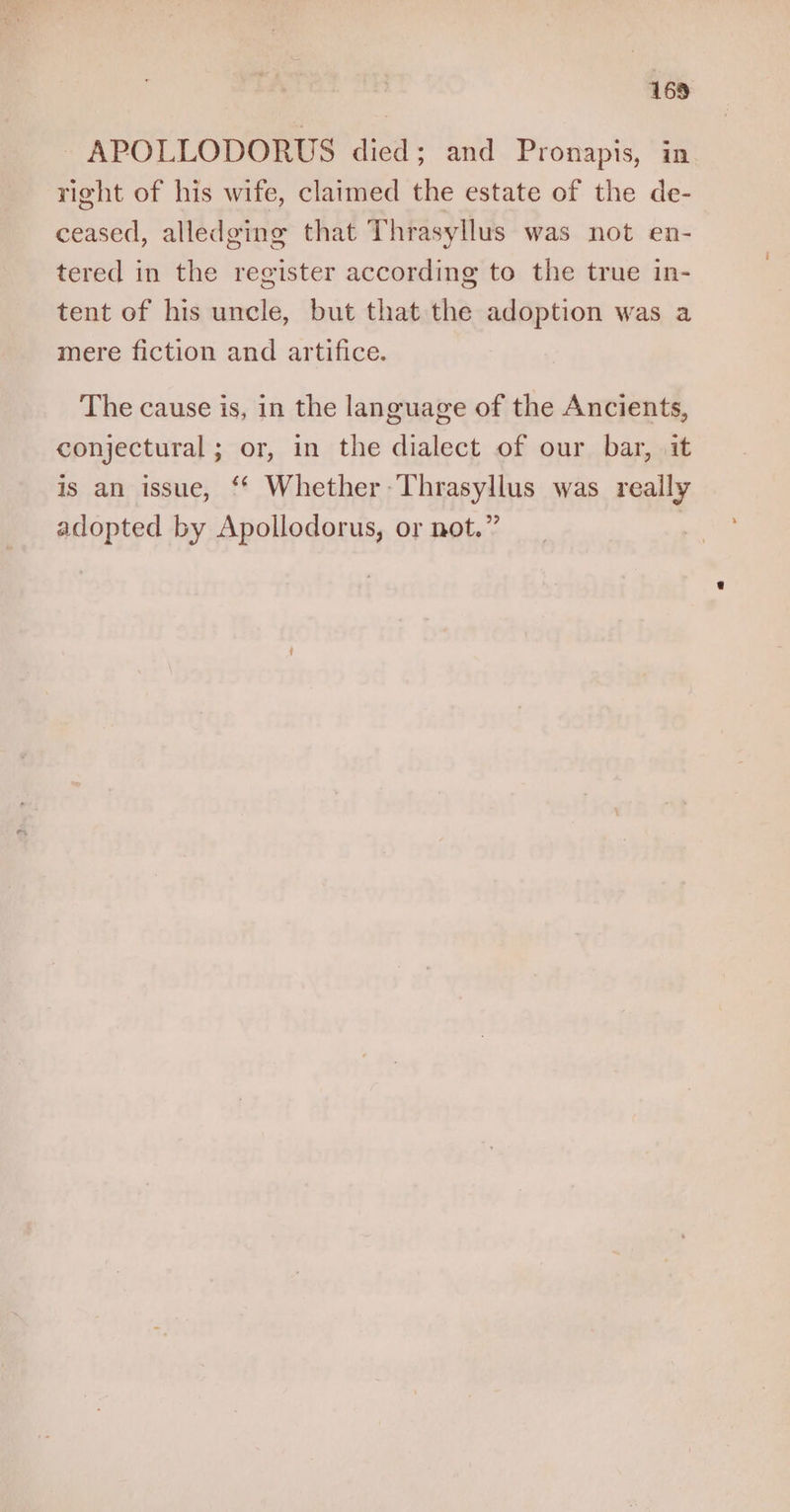 ~APOLLODORUS died; and Pronapis, in right of his wife, claimed the estate of the de- ceased, alledging that Thrasyllus was not en- tered in the register according to the true in- tent of his uncle, but that the adoption was a mere fiction and artifice. The cause is, in the language of the Ancients, conjectural; or, in the dialect of our bar, it is an issue, ‘* Whether -Thrasyllus was really adopted by Apollodorus, or not.”