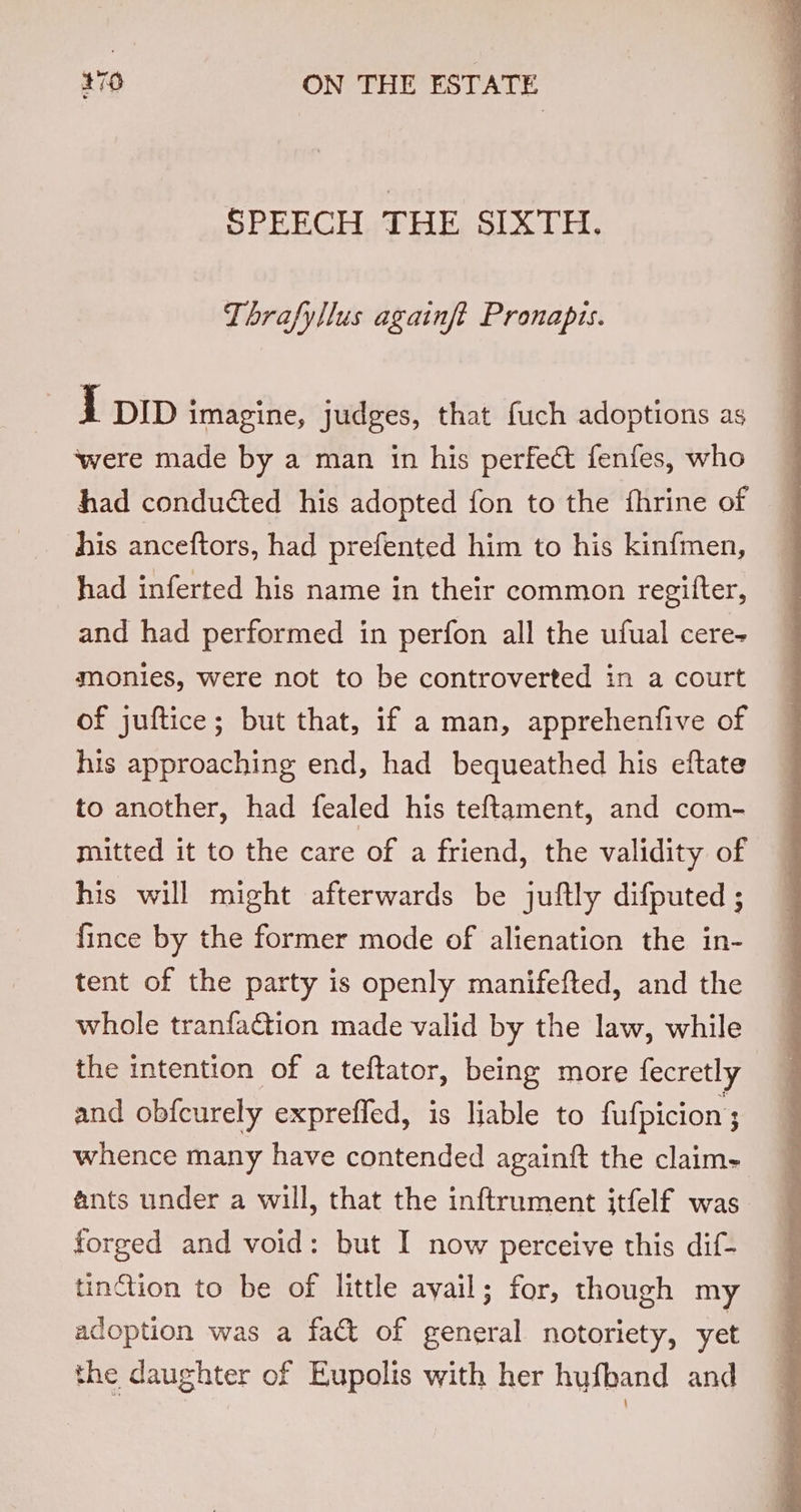 SPEECH THE SIXTH. Thrafyllus againft Pronapis. 1 pip imagine, judges, that fuch adoptions as ‘were made by a man in his perfect fenfes, who had conducted his adopted fon to the fhrine of his anceftors, had prefented him to his kinfmen, had inferted his name in their common regifter, and had performed in perfon all the ufual cere- monies, were not to be controverted in a court of juftice; but that, if a man, apprehenfive of his approaching end, had bequeathed his eftate to another, had fealed his teftament, and com- mitted it to the care of a friend, the validity of his will might afterwards be juftly difputed ; fince by the former mode of alienation the in- tent of the party is openly manifefted, and the whole tranfaction made valid by the law, while the intention of a teftator, being more fecretly and obfcurely exprefled, is liable to fufpicion 3; whence many have contended againft the claim- ants under a will, that the inftrument itfelf was. forged and void: but I now perceive this dif- tinction to be of little avail; for, though my adoption was a fact of general notoriety, yet the daughter of Eupolis with her hufband and