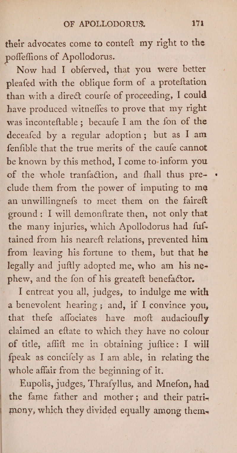 their advocates come to conteft my right to the pofleflions of Apollodorus. Now had I obferved, that you were better pleafed with the oblique form of a proteftation than with a dire&amp; courfe of proceeding, I could have produced witnefles to prove that my right was inconteftable ; becaufe I am the fon of the deceafed by a regular adoption; but as I am fenfible that the true merits of the caufe cannot be known by this method, I come to-inform you of the whole tranfaction, and fhall thus pre- clude them from the power of imputing to me an unwillingnefs to meet them on the faireft ground; I will demonfirate then, not only that the many injuries, which Apollodorus had fuf- tained from his neareft relations, prevented him from leaving his fortune to them, but that he legally and juftly adopted me, who am his ne- phew, and the fon of his greateft benefactor. I entreat you all, judges, to indulge me with a benevolent hearing; and, if I convince you, that thefe affociates have mot audacioully claimed an eftate to which they have no colour of title, affift me in obtaining juftice: I will {peak as concifely as I am able, in relating the whole affair from the beginning of it. Eupolis, judges, Thrafyllus, and Mnefon, had _ the fame father and mother; and their patri- mony, which they divided equally among thems