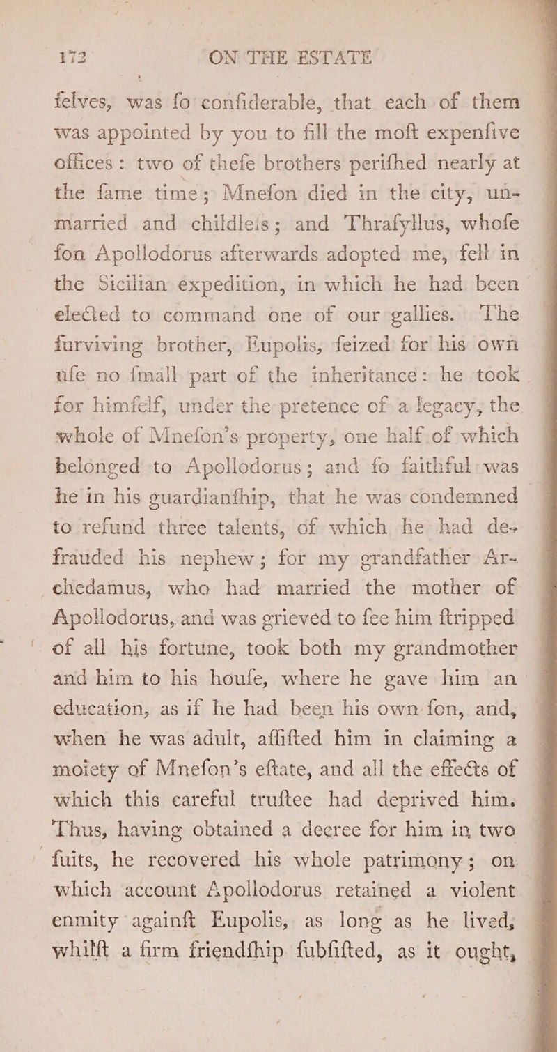 felves, was fo confiderable, that each of them was appointed by you to fill the moft expenfive offices: two of thefe brothers perifhed nearly at the fame time ; Mnefon died in the city, un- married and childleis; and Thrafyllus, whofe fon Apollodorus afterwards adopted me, fell in the Sicilian expedition, in which he had been — eleed to command one of our gallies. The — furviving brother, Eupolis, feized for his own for himfelf, under the pretence of a legacy, the whole of Mnefon’s property, one half of which belonged ta Apollodorus; and fo faithful: was he in his guardianfhip, that he was condemned &gt; q to refund three talents, of which he had de-+ frauded his nephew; for my grandfather Ar- chedamus, who had married the mother of Apollodorus, and was grieved to fee him ftripped of all his fortune, took both my grandmother and him to his houfe, where he gave him an: education, as if he had been his own fon, and, when he was adult, aflfifted him in claiming a moiety of Mnefon’s eftate, and all the effects of which this careful truftee had deprived him. Thus, having obtained a decree for him in two - fuits, he recovered his whole patrimony; on — which account Apollodorus retained a violent — enmity againft Eupolis, as long as he lived; whilft a firm friendfhip fubfifted, as it ought,
