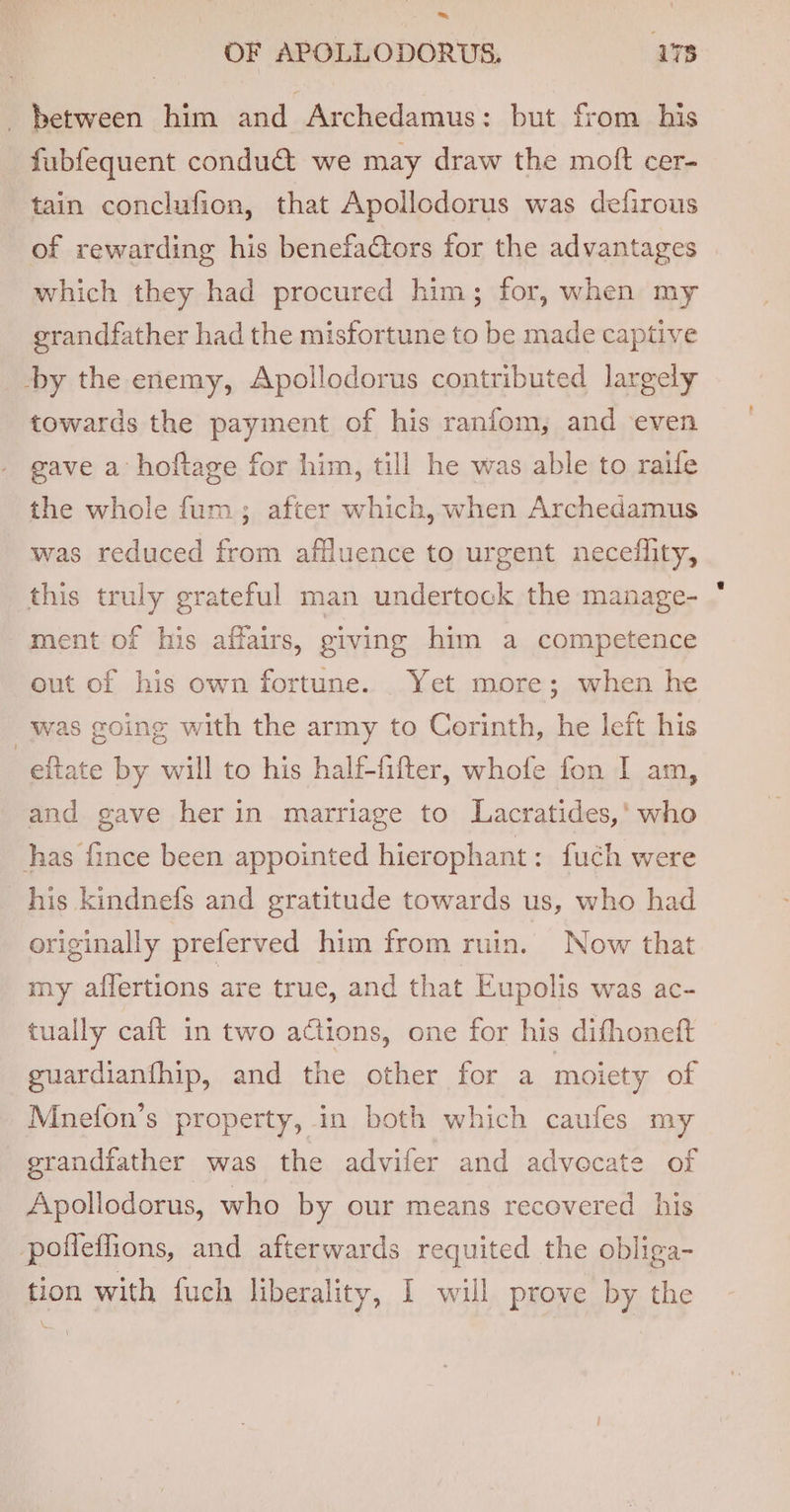 between him and Archedamus: but from his fubfequent condu&amp; we may draw the moft cer- tain conclufion, that Apollodorus was defirous of rewarding his benefactors for the advantages which they had procured him; for, when my grandfather had the misfortune to be made captive by the enemy, Apollodorus contributed largely towards the payment of his raniom, and even gave a hoftage for him, till he was able to raife the whole fum; after which, when Archedamus was reduced from affluence to urgent neceflity, this truly grateful man undertock the manage- ment of his affairs, giving him a competence out of his own fortune. Yet more; when he was going with the army to Corinth, he left his -eftate by will to his half-fifter, whofe fon I am, and gave her in marriage to Lacratides,' who has fince been appointed hierophant: fuch were his kindnefs and gratitude towards us, who had originally preferved him from ruin. Now that my aflertions are true, and that Eupolis was ac- tually caft in two actions, one for his difhoneft guardianfhip, and the other for a moiety of Mnefon’s property, in both which caufes my grandfather was the advifer and advocate of Apollodorus, who by our means recovered his pofleffions, and afterwards requited the obliga- tion with fuch liberality, I will prove by the .