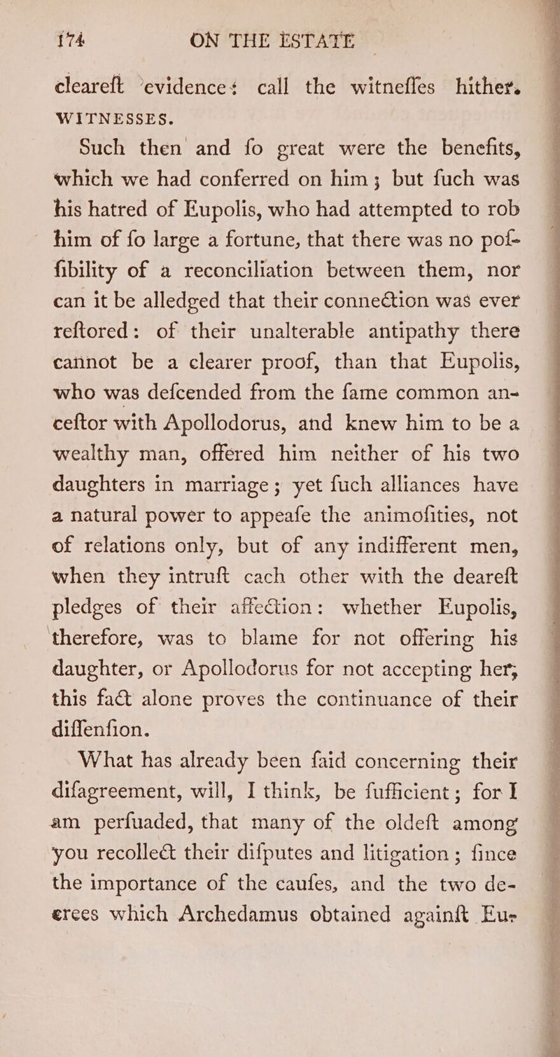 cleareft ‘evidence: call the witnefles hither. WITNESSES. Such then and fo great were the benefits, which we had conferred on him; but fuch was his hatred of Eupolis, who had attempted to rob him of fo large a fortune, that there was no pol- fibility of a reconciliation between them, nor can it be alledged that their connection was ever reftored: of their unalterable antipathy there cannot be a clearer proof, than that Eupolis, who was defcended from the fame common an- ceftor with Apollodorus, and knew him to be a wealthy man, offered him neither of his two daughters in marriage; yet fuch alliances have a natural power to appeafe the animolfities, not of relations only, but of any indifferent men, when they intruft cach other with the deareft pledges of their affeQion: whether Eupolis, ‘therefore, was to blame for not offering his daughter, or Apollodorus for not accepting her, this fact alone proves the continuance of their diffenfion. What has already been faid concerning their difagreement, will, I think, be fufficient; for I am perfuaded, that many of the oldeft among you recolleé&amp; their difputes and litigation ; fince the importance of the caufes, and the two de- erees which Archedamus obtained againf{ Eur