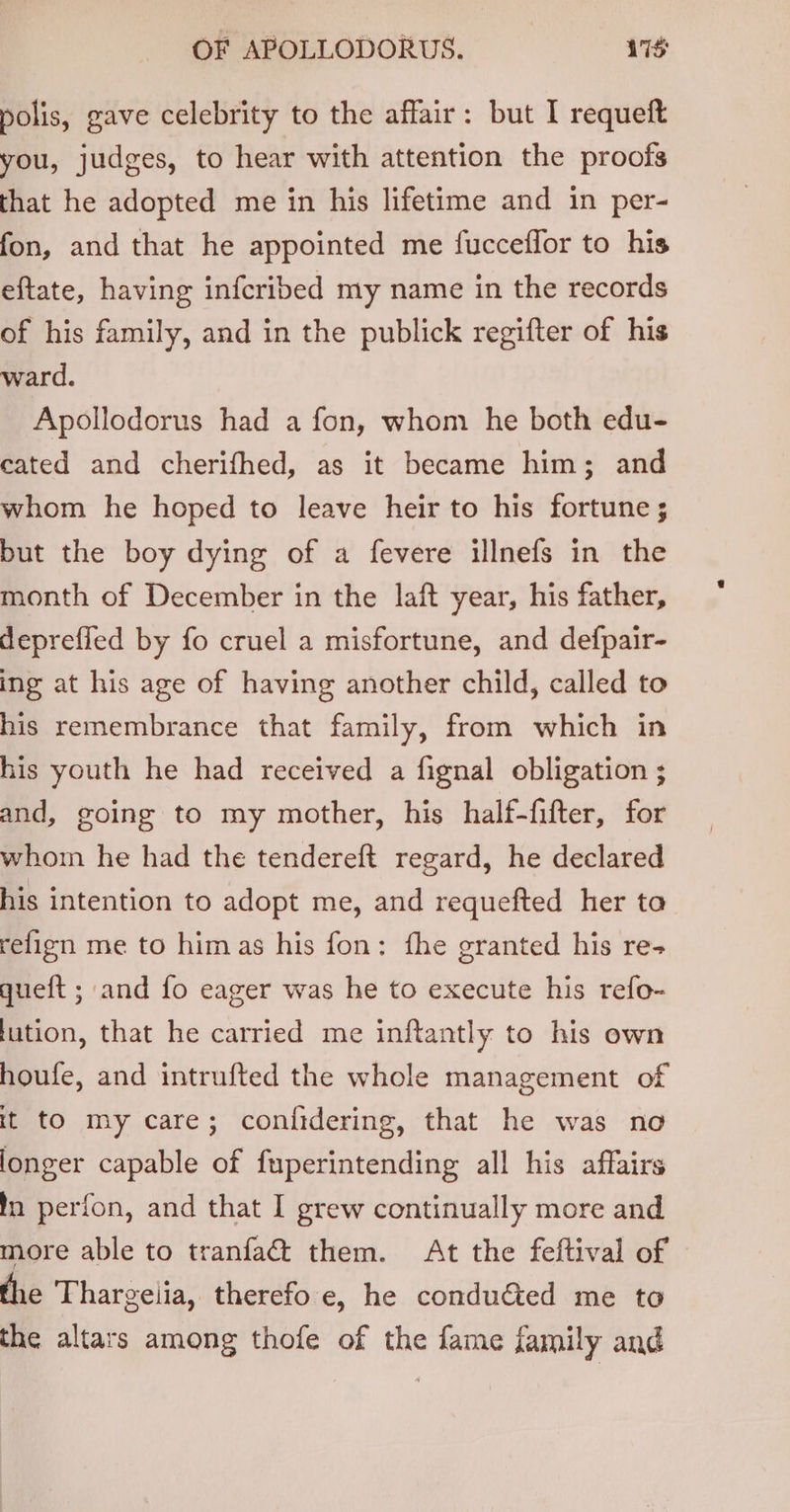 polis, gave celebrity to the affair: but I requeft you, judges, to hear with attention the proofs that he adopted me in his lifetime and in per- fon, and that he appointed me fucceffor to his eftate, having infcribed my name in the records of his family, and in the publick regifter of his ward. Apollodorus had a fon, whom he both edu- cated and cherifhed, as it became him; and whom he hoped to leave heir to his fortune ; but the boy dying of a fevere illnefs in the month of December in the laft year, his father, deprefled by fo cruel a misfortune, and defpair- ing at his age of having another child, called to his remembrance that family, from which in his youth he had received a fignal obligation ; and, going to my mother, his half-fifter, for whom he had the tendereft regard, he declared his intention to adopt me, and requefted her to refign me to him as his fon: fhe granted his re+ queft ; and fo eager was he to execute his refo- lution, that he carried me inftantly to his own houfe, and intrufted the whole management of it to my care; confidering, that he was no longer capable of fuperintending all his affairs in perfon, and that I grew continually more and more able to tranfa&amp; them. At the feftival of the Thargeiia, therefo e, he conducted me to the altars among thofe of the fame family and
