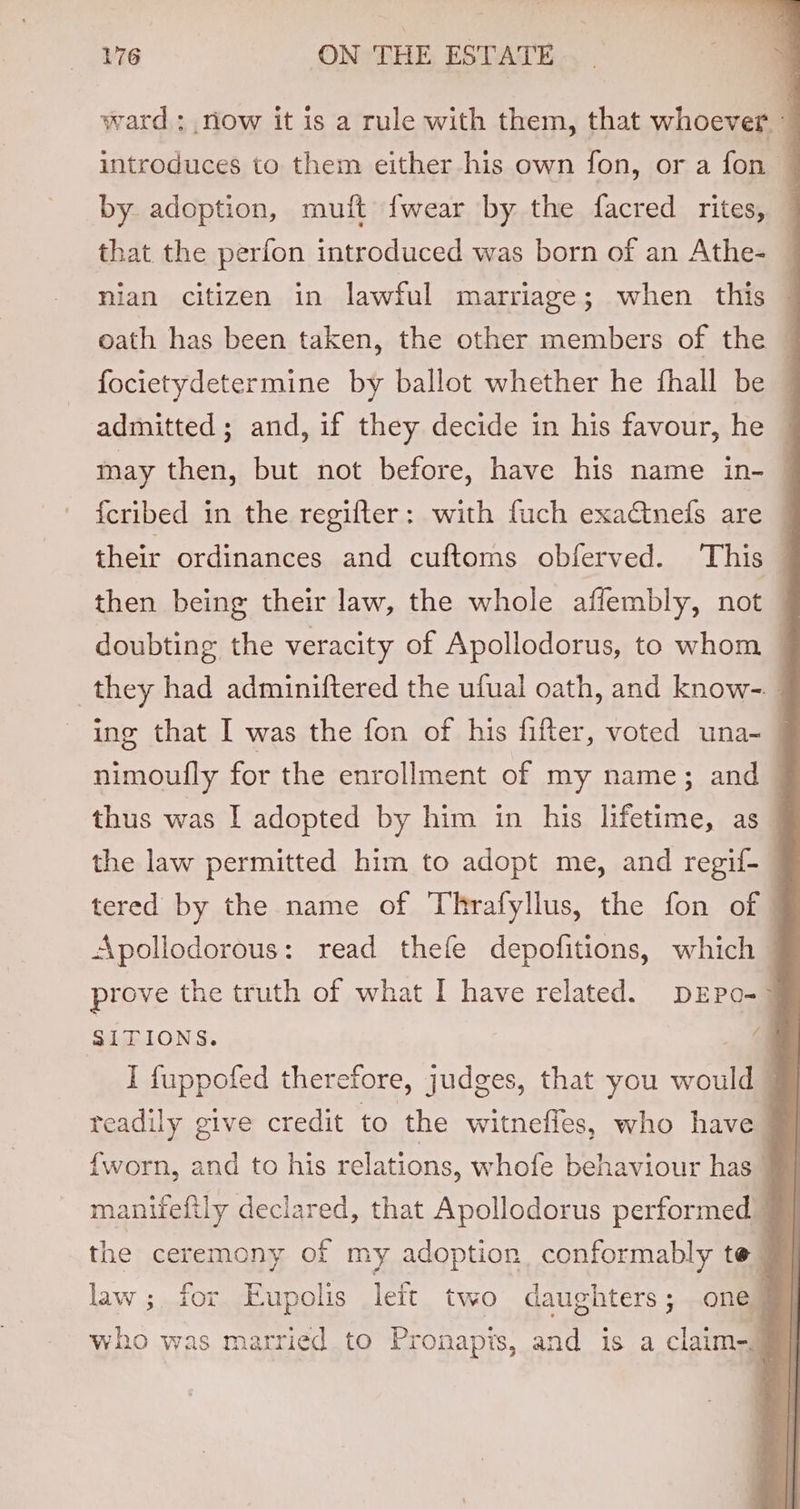 ward : now it is a rule with them, that whoever. © introduces to them either his own fon, or a fon ~ by adoption, muft {wear by the facred rites, j that the perfon introduced was born of an Athe- — nian citizen in lawful marriage; when this — oath has been taken, the other members of the focietydetermine by ballot whether he fhall be — admitted ; and, if they decide in his favour, he — may then, but not before, have his name in- | f{cribed in the regifter: with fuch exadinefs are — their ordinances and cuftoms obferved. This then being their law, the whole affembly, not — doubting the veracity of Apollodorus, to whom — they had adminiftered the ufual oath, and know-. ing that I was the fon of his fifter, voted una- | nimoufly for the enrollment of my name; and thus was I adopted by him in his lifetime, as_ the law permitted him to adopt me, and regif-— tered by the name of Thrafyllus, the fon of | Apollodorous: read thefe depofitions, which prove the truth of what I have related. DEPo- SITIONS. -, a I fuppofed therefore, judges, that you would © teadily give credit to the witnefles, who have J {worn, and to his relations, whofe behaviour has Wy manifeftly declared, that Apollodorus performed | the ceremony of my adoption conformably te | law ;. for Eupolis left two daughters; one? who was married to Pronapis, and is a claim-§
