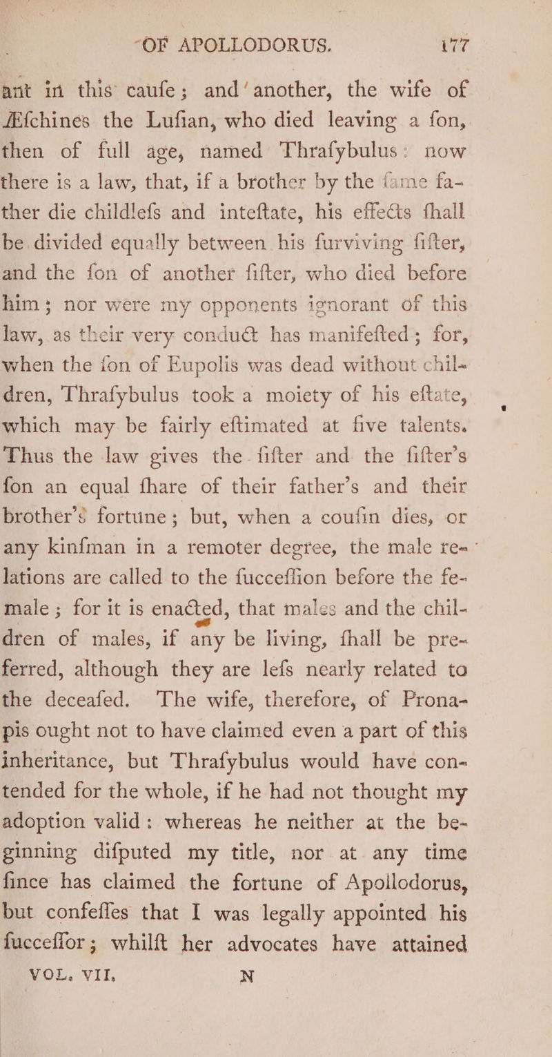 arit in this caufe; and’another, the wife of fEf{chines the Lufian, who died leaving a fon, then of full age, named Thrafybulus: now there is a law, that, if a brother by the ‘ame fa- ther die childlefs and inteftate, his effects fhall be divided equally between his furviving fifter, and the fon of another fifter, who died before him 3} nor were my opponents ignorant of this law,.as their very condudt has manifefted; for, when the fon of Eupolis was dead without chil- dren, Thrafybulus took a moiety of his eftate, which may be fairly eftimated at five talents. Thus the law gives the fifter and the {fifter’s fon an equal fhare of their father’s and their brother’? fortune; but, when a coufin dies, or any kinfman in a remoter degree, the male re= lations are called to the fucceflion before the fe- male ; for it is enacted, that males and the chil- dren of males, if any be living, fhall be pre- ferred, although they are lefs nearly related to the deceafed. ‘The wife, therefore, of Prona- pis ought not to have claimed even a part of this inheritance, but Thrafybulus would have con- tended for the whole, if he had not thought my adoption valid: whereas he neither at the be- ginning difputed my title, nor at any time fince has claimed the fortune of Apoilodorus, but confefles that I was legally appointed his fucceflor; whilft her advocates have attained VOL. VII. N