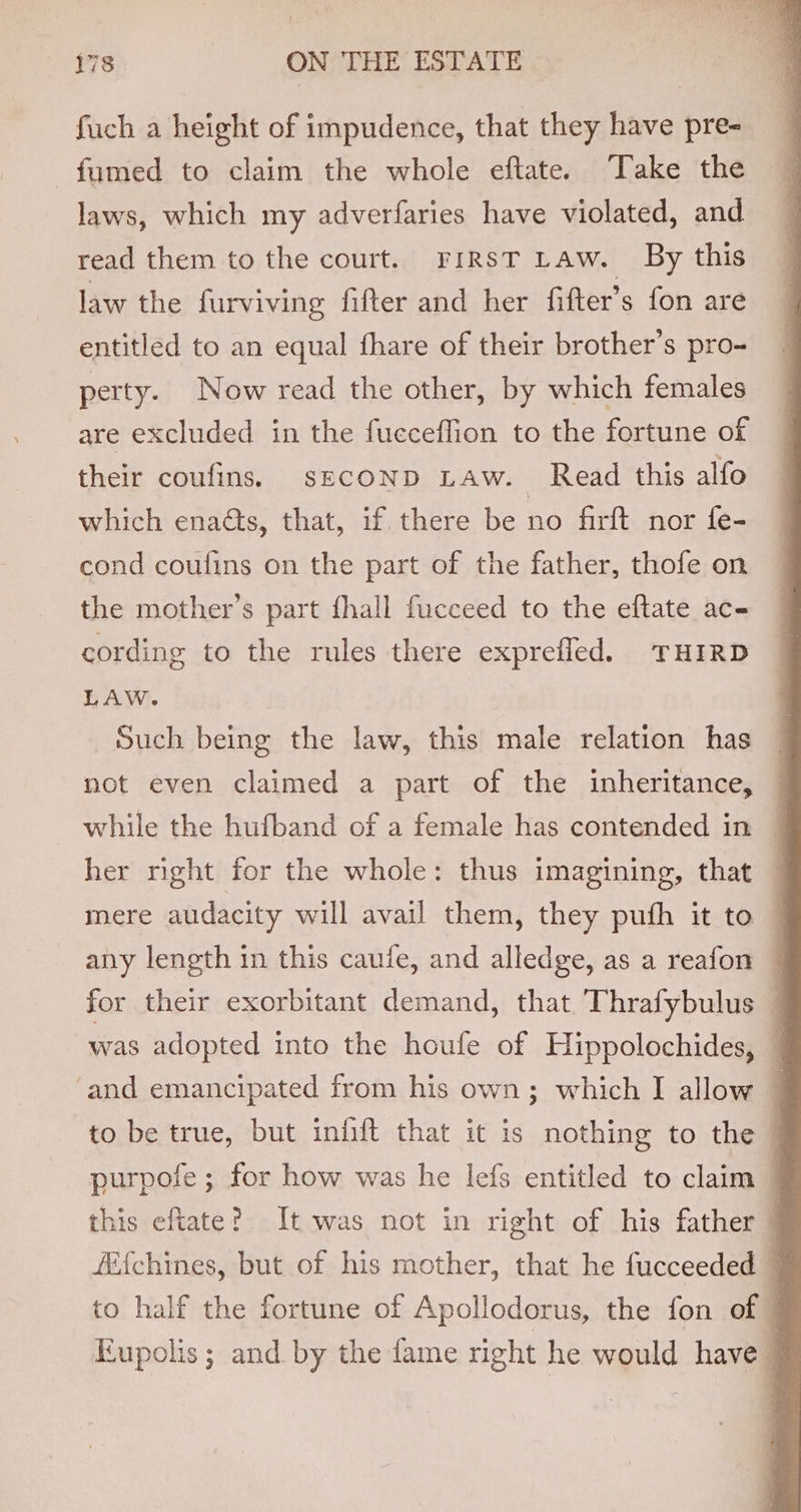 fuch a height of impudence, that they have pre-_ : fumed to claim the whole eftate. Take the — laws, which my adverfaries have violated, and read them to the court. FirsT Law. By this law the furviving fifter and her fifter’s fon are entitled to an equal fhare of their brother’s pro- perty. Now read the other, by which females are excluded in the fucceffion to the fortune of their coufins. sEcoND LAw. Read this alfo which enacts, that, if there be no firft nor fe- cond coufins on the part of the father, thofe on the mother’s part fhall fucceed to the eftate ac- cording to the rules there exprefled. THIRD LAW. | Such being the law, this male relation has not even claimed a part of the inheritance, — while the hufband of a female has contended in ~ her right for the whole: thus imagining, that mere audacity will avail them, they pufh it to — any length in this caufe, and alledge, as a reafon for their exorbitant demand, that Thrafybulus - was adopted into the houfe of Hippolochides, — ‘and emancipated from his own; which I allow © to be true, but infift that it is nothing to the purpofe ; for how was he lefs entitled to claim | this eftate? It was not in right of his father — fi{chines, but of his mother, that he fucceeded — to half the fortune of Apollodorus, the fon of © Eupolis ; and by the fame right he would have |