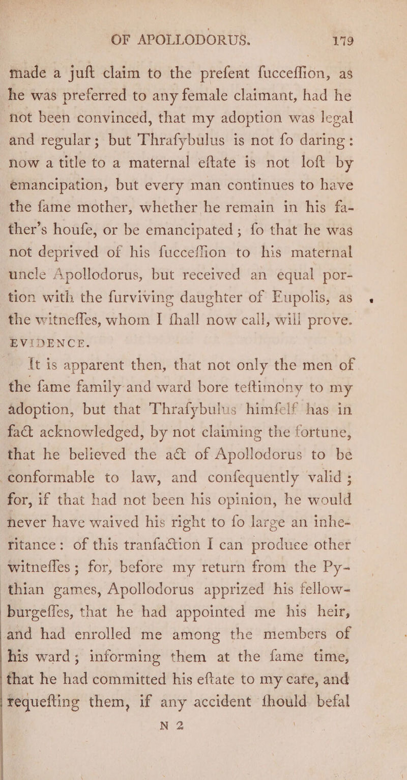 made a juft claim to the prefent fucceffion, as he was preferred to any female claimant, had he ‘not been convinced, that my adoption was legal and regular; but Thrafybulus is not fo daring: now a title to a maternal eftate is not loft by emancipation, but every man continues to have the fame mother, whether he remain in his fa- ther’s houfe, or be emancipated ; fo that he was not deprived of his fucceflion to his maternal uncle Apollodorus, but received an equal por- tion with the furviving daughter of Eupolis, as the witneffes, whom I fhall now call, will prove. EVIDENCE. {t is apparent then, that not only the men of the fame family and ward bore teftimony to my adoption, but that Thrafybulus himfelf has in fa&amp;t acknowledged, by not claiming the fortune, that he believed the a@ of Apollodorus to be conformable to law, and confequently valid ; for, if that had not been his opinion, he would never have waived his right to fo large an inhe- ritance: of this tranfation I can produce other witnefles ; for, before my return from the Py- ‘thian games, Apollodorus apprized his fellow- burgeffes, that he had appointed me his heir, and had enrolled me among the members of }his ward; informing them at the fame time, ‘that he had committed his eftate to my care, and tequefting them, if any accident fhould befal N 2 !