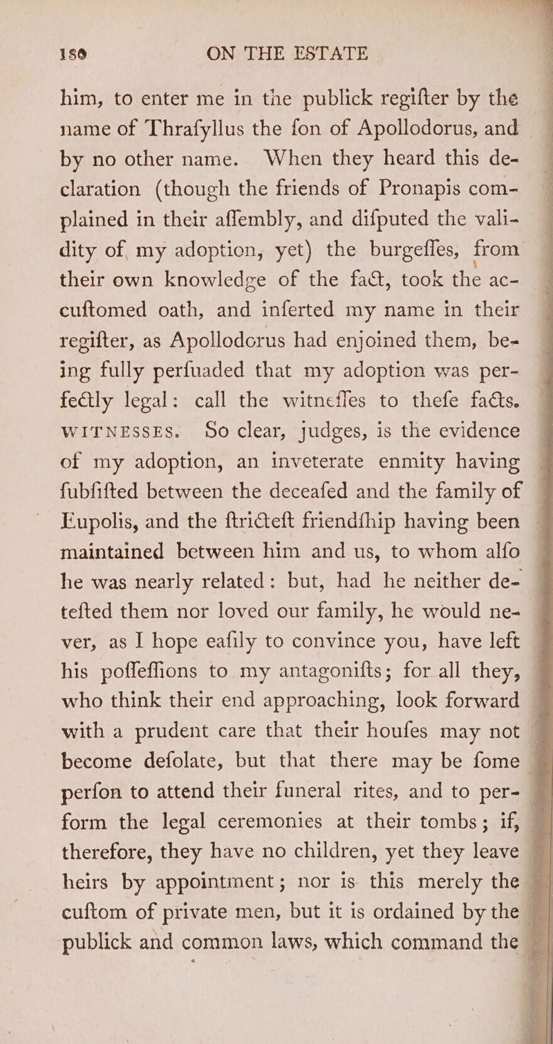 him, to enter me in tne publick regifter by the _ name of Thrafyllus the fon of Apollodorus, and — ) by no other name. When they heard this de- _ claration (though the friends of Pronapis com- plained in their aflembly, and difputed the vali- dity of, my adoption, yet) the burgefles, from their own knowledge of the fact, took the ac- cuftomed oath, and inferted my name in their regifter, as Apollodorus had enjoined them, be- ing fully perfuaded that my adoption was per- fectly legal: call the witnefles to thefe facts. WITNESSES. So clear, judges, is the evidence of my adoption, an inveterate enmity having fubfifted between the deceafed and the family of © Fupolis, and the ftricteft friendfhip having been ~ maintained between him and us, to whom alfo he was nearly related: but, had he neither de- — tefted them nor loved our family, he would ne- — ver, as I hope eafily to convince you, have left — his poffeffions to my antagonifts; for all they, — who think their end approaching, look forward with a prudent care that their houfes may not ~ perfon to attend their funeral rites, and to per- form the legal ceremonies at their tombs; if, i therefore, they have no children, yet they leave ~ | heirs by appointment; nor is this merely the | cuftom of private men, but it is ordained by the el publick and common laws, which command the |