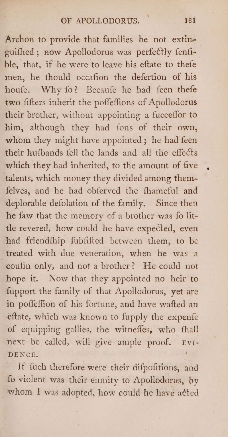 Archon to provide that families be not extin-— guifhed ; now Apollodorus was perfectly fenfi- ble, that, if he were to leave his eftate to thefe men, he fhould occafion the defertion of his houfe. Why fo? Becaufe he had feen thefe two fifters inherit the poffeffions of Apollodorus — their brother, without appointing a fucceflor to him, although they had fons of their own, whom they might have appointed ; he had feen their hufbands fell the lands and all the effects which they had inherited, to the amount of five talents, which money they divided among them- felves, and he had obferved the fhameful and deplorable defolation of the family. Since then he faw that the memory of a brother was fo lit- tle revered, how could he have expected, even had friendfhip fubfifted between them, to be treated with due veneration, when he was a coulin only, and not a brother? He could not -hope it. Now that they appointed no heir to fupport the family of that Apollodorus, yet are in poflefion of his fortune, and have wafted an eftate, which was known to fupply the expenfe of equipping gallies, the witnefles, who fhall next be called, will give ample proof. Evi- DENCE. ’ If fuch therefore were their difpofitions, and fo violent was their enmity to Apollodorus, by whom I was adopted, how could he have acted