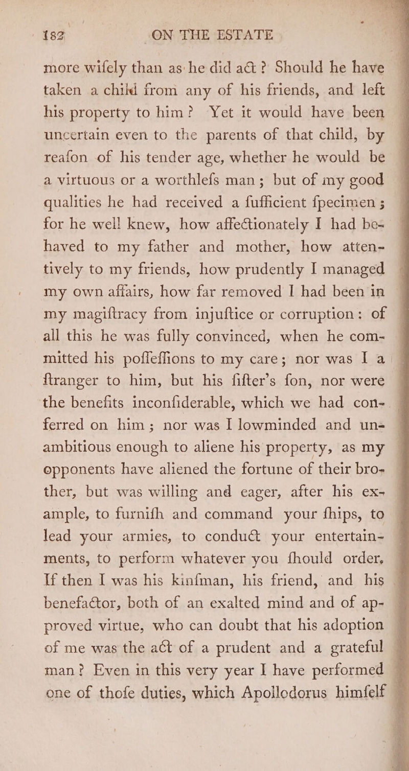 more wifely than as he did a&amp;? Should he have taken a child from any of his friends, and left — his property to him? Yet it would have been uncertain even to the parents of that child, by reafon of his tender age, whether he would be a virtuous or a worthlefs man; but of my good qualities he had received a fufficient fpecimen; — for he well knew, how affectionately I had bes — haved to my father and mother, how atten- tively to my friends, how prudently I managed my own affairs, how far removed I had been in my magiftracy from injuftice or corruption: of all this he was fully convinced, when he com- mitted his poffeffions to my care; nor was I a — {tranger to him, but his fifter’s fon, nor were ~ the benefits inconfiderable, which we had con- — ferred on him; nor was I lowminded and un- ambitious enough to aliene his property, as my opponents have aliened the fortune of their bro- ther, but was willing and eager, after his ex- ample, to furnifh and command your fhips, to — lead your armies, to conduct your entertain- ments, to perform whatever you {fhould order, If then I was his kinfman, his friend, and his — benefactor, both of an exalted mind and of ap- q proved virtue, who can doubt that his adoption of me was the aGt of a prudent and a grateful — man? Even in this very year I have performed — one of thofe duties, which Apollodorus himfelf