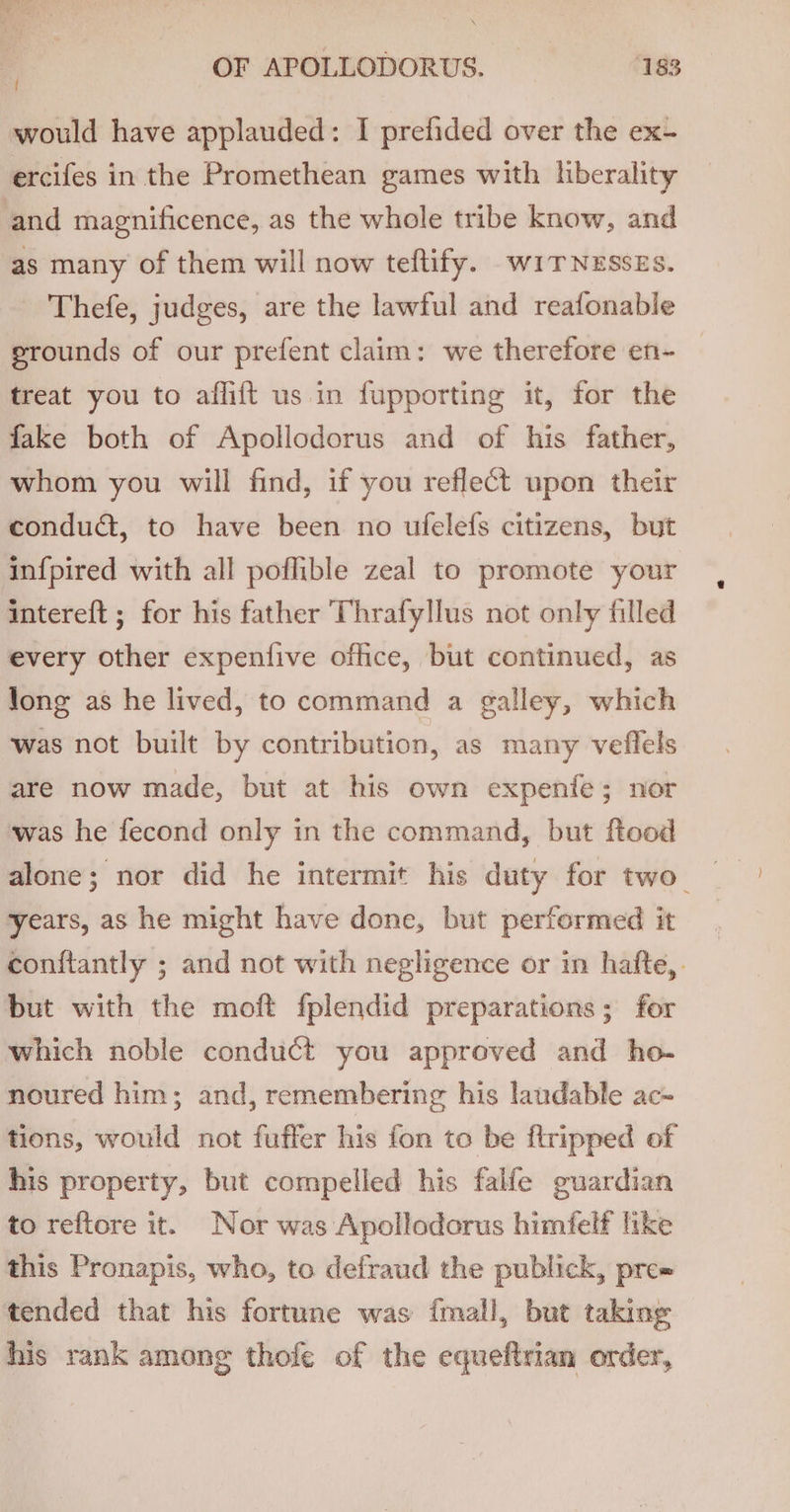 would have applauded: I prefided over the ex- ercifes in the Promethean games with liberality and magnificence, as the whole tribe know, and as many of them will now teftify. wirNxsszs. Thefe, judges, are the lawful and reafonable grounds of our prefent claim: we therefore en- treat you to aflift us in fupporting it, for the fake both of Apollodorus and of his father, whom you will find, if you reflect upon their condua@, to have been no ufelefs citizens, but infpired with all poflible zeal to promote your intereft ; for his father Thrafyllus not only filled every other expenfive office, but continued, as long as he lived, to command a galley, which was not built by contribution, as many veffels are now made, but at his own expenfe; nor was he fecond only in the command, but flood alone; nor did he intermit his duty for two_ years, as he might have done, but performed it conftantly ; and not with negligence or in hafte,. but with the moft fplendid preparations; for which noble conduct you approved and ho- noured him; and, remembering his laudable ac~ tions, would not fuffer his fon to be ftripped of his property, but compelled his falfe guardian to reftore it. Nor was Apollodorus himfelf like this Pronapis, who, to defraud the publick, pre= tended that his fortune was fmall, but taking his rank among thofe of the equeftrian order,