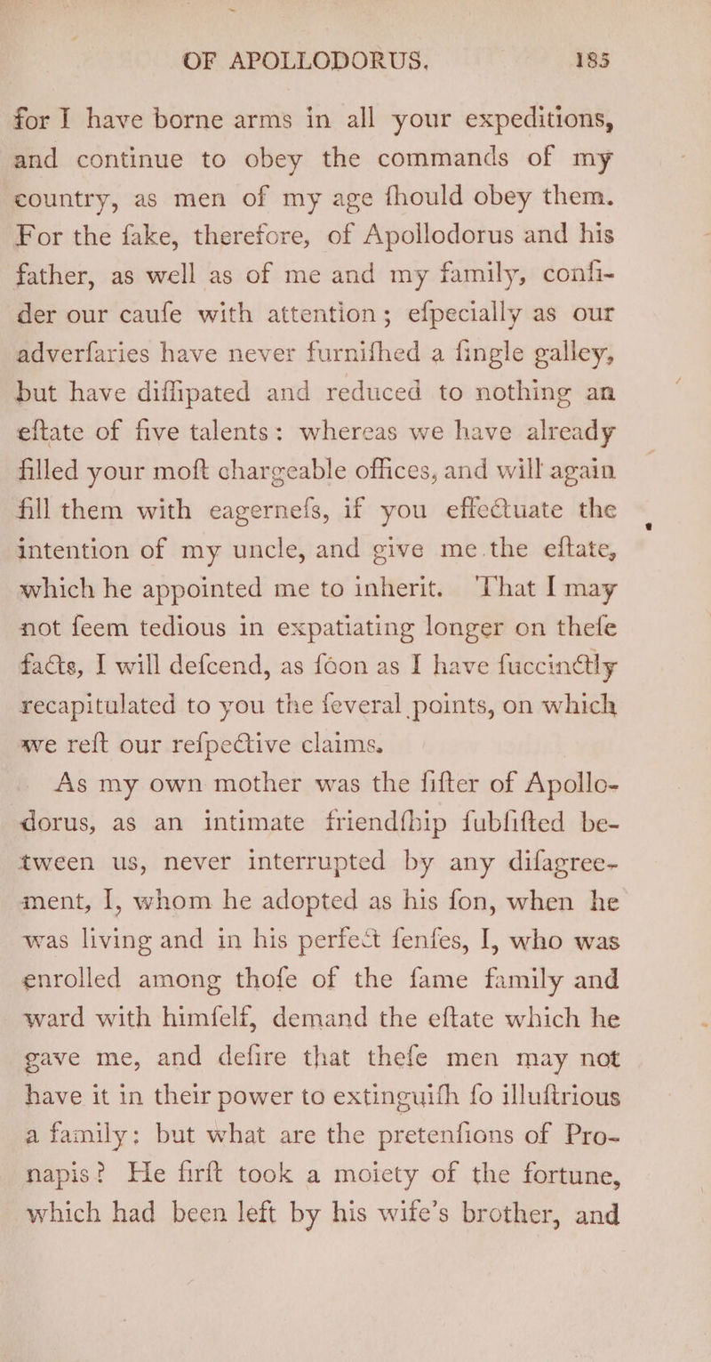 ~ OF APOLLODORUS. 185 for I have borne arms in all your expeditions, and continue to obey the commands of my country, as men of my age fhould obey them. For the fake, therefore, of Apollodorus and his father, as well as of me and my family, confi- der our caufe with attention; efpecially as our adverfaries have never furnifhed a fingle galley, but have diffipated and reduced to nothing an eftate of five talents: whereas we have already filled your moft chargeable offices, and will again fill them with eagernefs, if you effectuate the intention of my uncle, and give me the eftate, which he appointed me to inherit. “Chat | may not feem tedious in expatiating longer on thefe facts, I will defcend, as {eon as I have fuccingly recapitulated to you the feveral points, on which ave re{t our refpeCtive claims. As my own mother was the fifter of Apollo- dorus, as an intimate friendfhip fubfifted be- tween us, never interrupted by any difagree- ment, 1, whom he adopted as his fon, when he was living and in his perfect fenfes, I, who was enrolled among thofe of the fame family and ward with himfelf, demand the eftate which he gave me, and defire that thefe men may not have it in their power to extinguith fo illuftrious a family: but what are the pretenfions of Pro- napis? He firft took a moiety of the fortune, which had been left by his wife’s brother, and