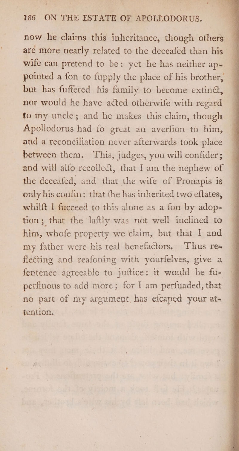 now he claims this inheritance, though others are more nearly related to the deceafed than his wife can pretend to be: yet he has neither ap- pointed a fon to fupply the place of his brother, but has fuffered his family to become extina, nor would he have acted otherwife with regard fo my uncle; and he makes this claim, though Apollodorus had fo great an averfion to him, and a reconciliation never afterwards took place between them. This, judges, you will confider; and will alfo recolleG@, that [ am the nephew of the deceafed, and that the wife of Pronapis is only his coulin: that fhe has inherited two eftates, whilft 1 fucceed to this alone as a fon by adop- tion; that fhe laftly was not well inclined to him, whofe property we claim, but that I and my father were his real benefators. Thus re- fle@ting and reafoning with yourfelves, give a fentence agreeable to juftice: it would be fu- perfluous to add more; for [am perfuaded, that ne part of my argument, has ene your ats tention,