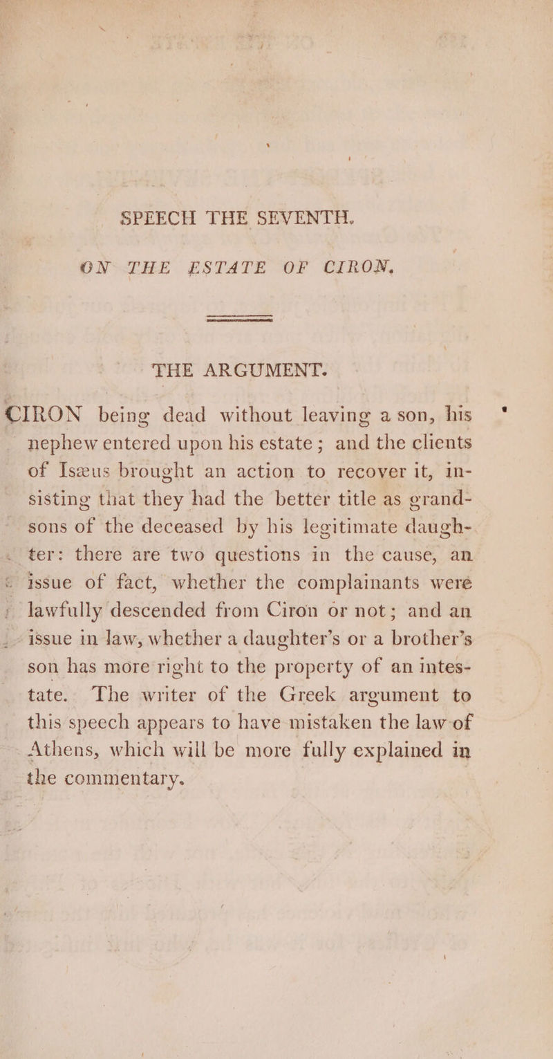 SPEECH THE SEVENTH, ON THE ESTATE OF CIRON, THE ARGUMENT. CIRON fae dead without leaving a son, his _ nephew entered upon his estate ; and the clients of Iszeus brought an action to recover it, in- sisting that they had the better title as grand- sons of the deceased by his legitimate daugh- ter: there are two questions in the cause, an « issue of fact, whether the complainants were ~ lawfully descended from Ciron or not; and an issue in law, whether a daughter’s or a brother’s son has more right to the property of an intes- tate. The writer of the Greek argument to this speech appears to have mistaken the law of Athens, which will be more fully explained in the commentary.