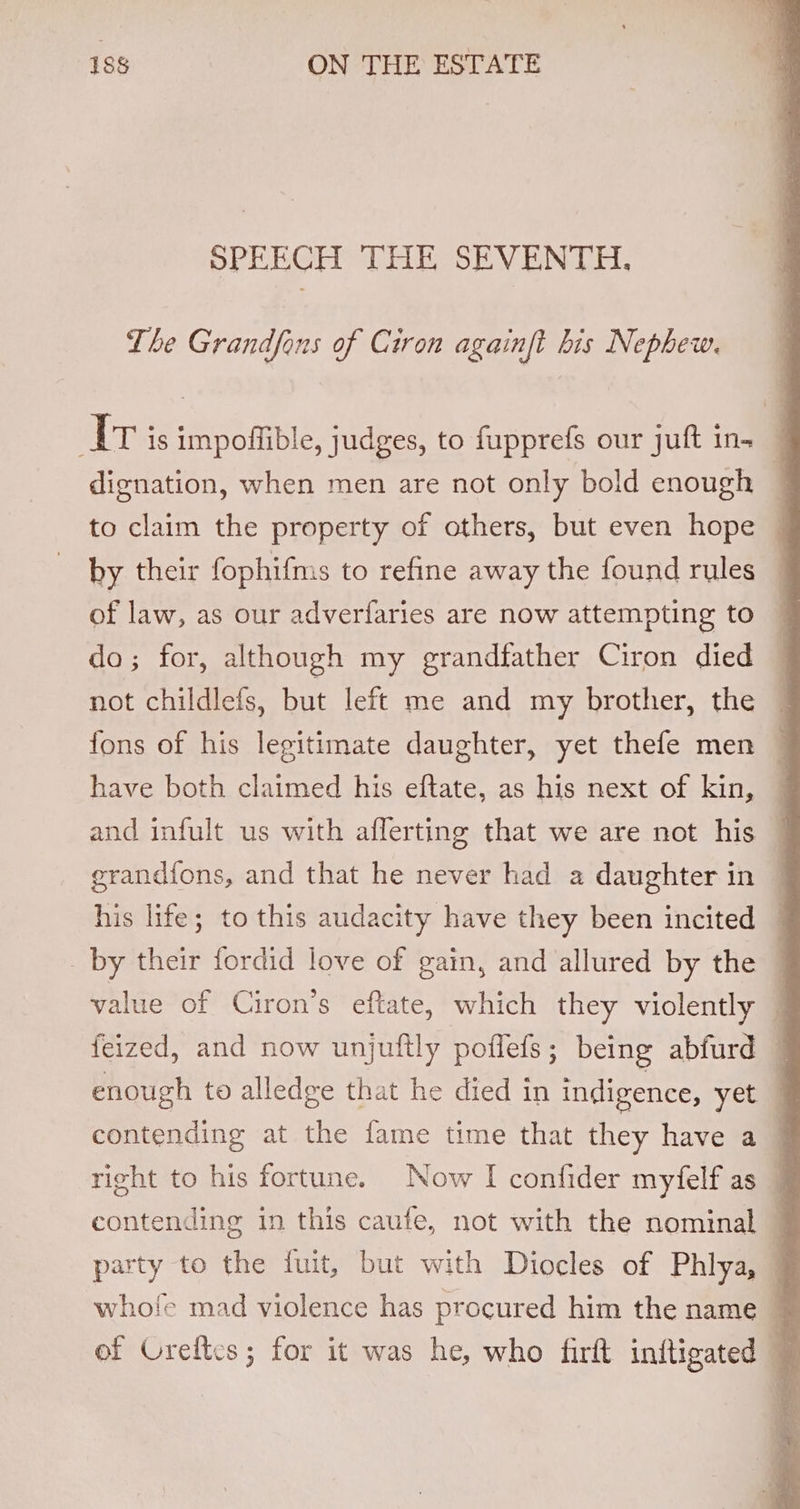 SPEECH THE SEVENTH, The Grandfons of Ciron againft his Nephew. AT is impoffible, judges, to fupprefs our juft in. dignation, when men are not only bold enough ; to claim the property of others, but even hope j by their fophifms to refine away the found rules of law, as our adverfaries are now attempting to do; for, although my grandfather Ciron died not childlefs, but left me and my brother, the ~ fons of his legitimate daughter, yet thefe men — have both claimed his eftate, as his next of kin, — and infult us with afferting that we are not his — erandfons, and that he never had a daughter in | his life; to this audacity have they been incited . _ by their fordid love of gain, and allured by the value of Ciron’s eftate, which they violently | feized, and now unjuftly poflefs; being abfurd | enough to alledge that he died in indigence, yet — contending at the fame time that they have a © right to his fortune. Now I confider myfelf as 7 contending in this caufe, not with the nominal party to the fuit, but with Diocles of Phlya, © whofe mad violence has procured him the name ~ of Creltcs; for it was he, who firt initigated ,