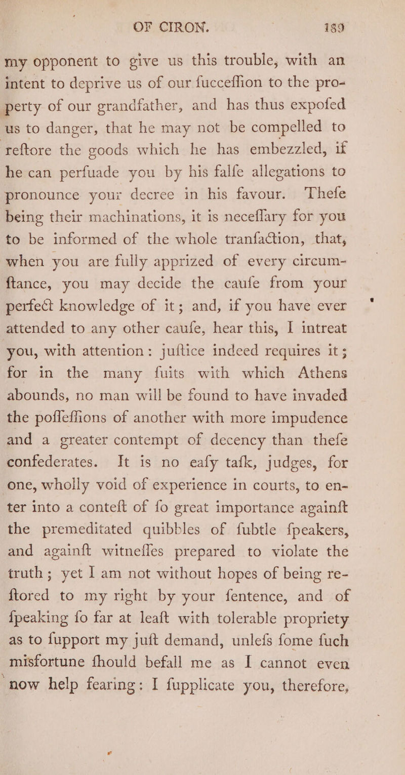 my opponent to give us this trouble, with an intent to deprive us of our fucceflion to the pro- perty of our grandfather, and has thus expofed us to danger, that he may not be compelled to ‘reftore the goods which he has embezzled, if he can perfuade you by his falfe allegations to pronounce your decree in his favour. Thefe being their machinations, it is neceflary for you to be informed of the whole tranfaction, that, when you are fully apprized of every circum- ftance, you may decide the caufe from your perfect knowledge of it; and, if you have ever attended to any other caufe, hear this, I intreat you, with attention: juftice indeed requires it ; for in the many fuits with which Athens abounds, no man will be found to have invaded the poffeffions of another with more impudence and a greater contempt of decency than thefe confederates. It is no eafy tafk, judges, for one, wholly void of experience in courts, to en- ter into a conteft of fo great importance againft the premeditated quibbles of fubtle fpeakers, and again{t witnefles prepared to violate the truth; yet I am not without hopes of being re- {tored to my right by your fentence, and of {peaking fo far at leaft with tolerable propriety as to fupport my juft demand, unlefs fome fuch misfortune fhould befall me as I cannot even ‘now help fearing: I fupplicate you, therefore,