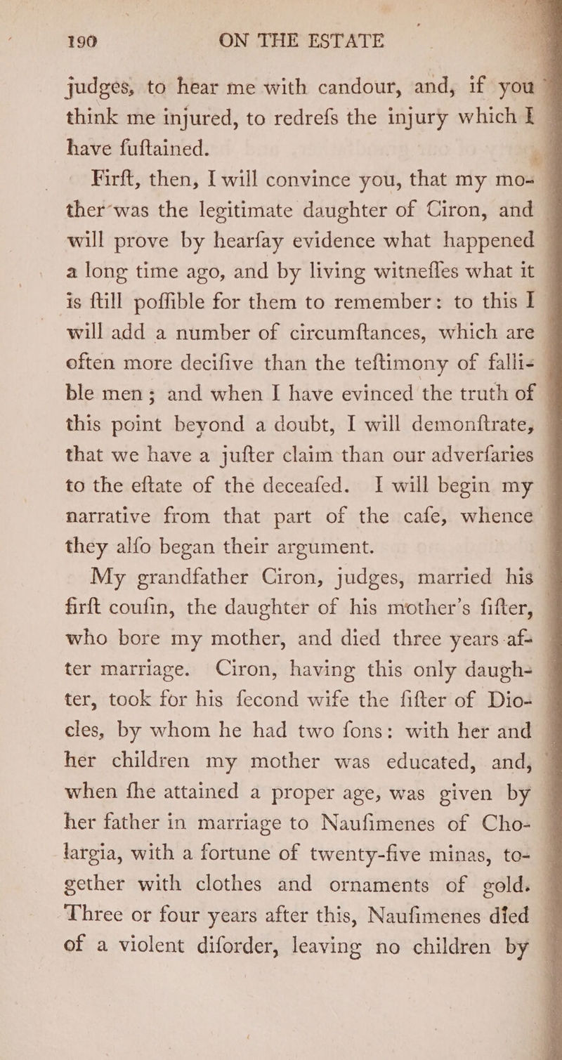 judges, to hear me with candour, and, if you think me injured, to redrefs the injury which I © have fuftained. ol Firft, then, I will convince you, that my mo- — ther’was the legitimate daughter of Ciron, and — will prove by hearfay evidence what happened a long time ago, and by living witnefles what it — is {till poffible for them to remember: to this I — will add a number of circumftances, which are — often more decifive than the teftimony of falli&lt; ble men; and when IJ have evinced the truth of . this point beyond a doubt, I will demonftrate, — that we have a jufter claim than our adverfaries _ to the eftate of the deceafed. I will begin my | narrative from that part of the cafe, whence — they alfo began their argument. | My grandfather Ciron, judges, married his — firft coufin, the daughter of his mother’s fifter, — who bore my mother, and died three years.af- ter marriage. Ciron, having this only daugh- ; ter, took for his fecond wife the fifter of Dio- cles, by whom he had two fons: with her and — her children my mother was educated, and, when fhe attained a proper age, was given by her father in marriage to Naufimenes of Cho- ~ largia, with a fortune of twenty-five minas, to- F gether with clothes and ornaments of gold. | Three or four years after this, Naufimenes died q of a violent diforder, leaving no children by —