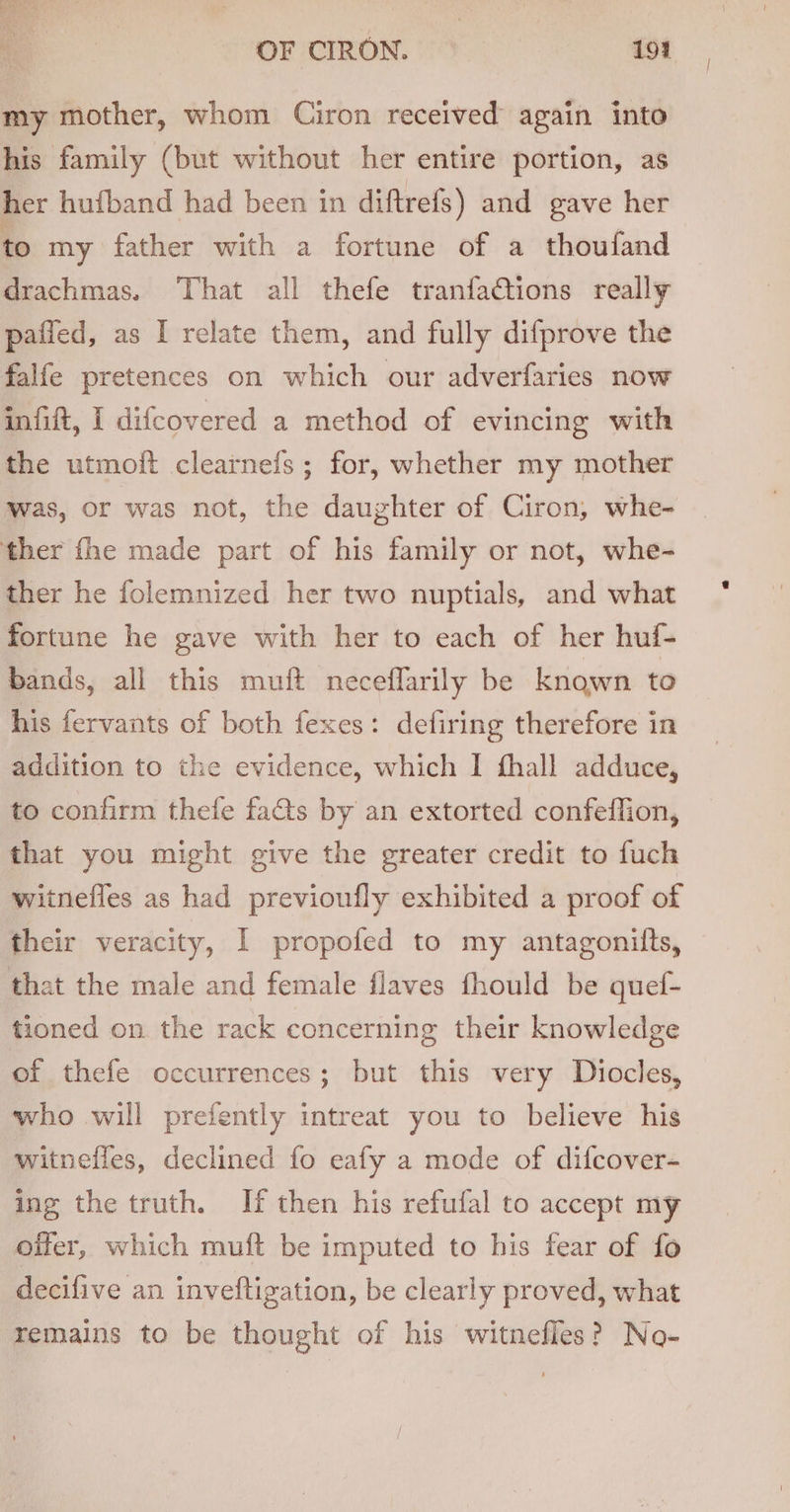 my mother, whom Ciron received again into his family (but without her entire portion, as her hufband had been in diftrefs) and gave her to my father with a fortune of a thoufand drachmas. ‘That all thefe tranfadctions really paiied, as I relate them, and fully difprove the falfe pretences on which our adverfaries now infift, I difcovered a method of evincing with the utmoft clearnefs; for, whether my mother was, or was not, the daughter of Ciron, whe- ther fhe made part of his family or not, whe- ther he folemnized her two nuptials, and what fortune he gave with her to each of her huf- bands, all this muft neceflarily be known to his fervants of both fexes: defiring therefore in addition to the evidence, which I fhall adduce, to confirm thefe fats by an extorted confeffion, that you might give the greater credit to fuch witnefles as had previoufly exhibited a proof of their veracity, I propofed to my antagonitts, that the male and female flaves fhould be quef- tioned on the rack concerning their knowledge of thefe occurrences; but this very Diocles, who will prefently intreat you to believe his witnefles, declined fo eafy a mode of difcover- ing the truth. If then his refufal to accept my oifer, which muft be imputed to his fear of fo decifive an inveftigation, be clearly proved, what remains to be thought of his witnefles? No-