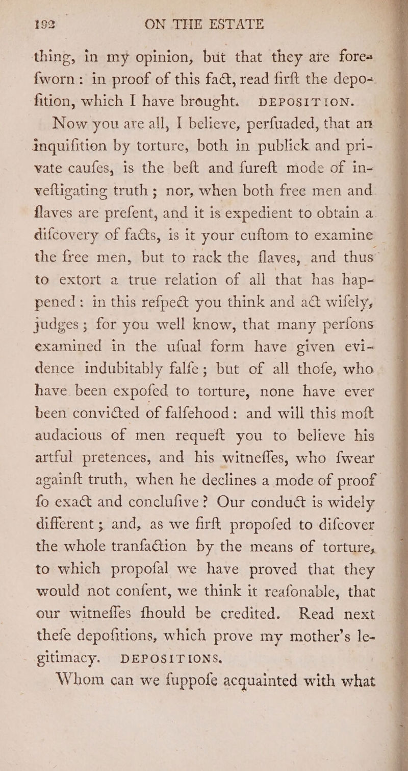 thing, in my opinion, but that they are fores fworn: in proof of this fact, read firft the depo-=. fition, which I have brought. DEPOSITION. Now you are all, I believe, perfuaded, that an inquifition by torture, both in publick and pri- vate caufes, is the beft and fureft mode of in- velligating truth ; nor, when both free men and flaves are prefent, and it is expedient to obtain a the free men, but to rack the flaves, and thus’ to extort a true relation of all that has hap- pened: in this refpe&amp; you think and a@ wifely, judges ; for you well know, that many perfons examined in the ufual form have given evi- dence indubitably falfe; but of all thofe, who have been expofed to torture, none have ever been convicted of falfehood: and will this mot audacious of men requeft you to believe his artful pretences, and his witneffes, who {wear again{t truth, when he declines a mode of proof fo exact and conclufive? Our conduét is widely — different ; and, as we firft propofed to difcover the whole tranfaGtion by the means of torture, to which propofal we have proved that they would not confent, we think it reafonable, that our witnefles fhould be credited. Read next. thefe depofitions, which prove my mother’s le- - gitimacy. DEPOSITIONS. Whom can we fuppofe acquainted with what